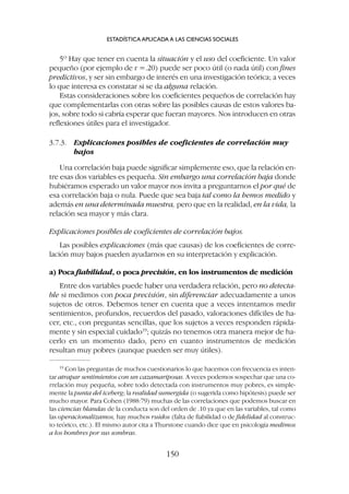 5º Hay que tener en cuenta la situación y el uso del coeficiente. Un valor
pequeño (por ejemplo de r =.20) puede ser poco útil (o nada útil) con fines
predictivos, y ser sin embargo de interés en una investigación teórica; a veces
lo que interesa es constatar si se da alguna relación.
Estas consideraciones sobre los coeficientes pequeños de correlación hay
que complementarlas con otras sobre las posibles causas de estos valores ba-
jos, sobre todo si cabría esperar que fueran mayores. Nos introducen en otras
reflexiones útiles para el investigador.
3.7.3. Explicaciones posibles de coeficientes de correlación muy
bajos
Una correlación baja puede significar simplemente eso, que la relación en-
tre esas dos variables es pequeña. Sin embargo una correlación baja donde
hubiéramos esperado un valor mayor nos invita a preguntarnos el por qué de
esa correlación baja o nula. Puede que sea baja tal como la hemos medido y
además en una determinada muestra, pero que en la realidad, en la vida, la
relación sea mayor y más clara.
Explicaciones posibles de coeficientes de correlación bajos.
Las posibles explicaciones (más que causas) de los coeficientes de corre-
lación muy bajos pueden ayudarnos en su interpretación y explicación.
a) Poca fiabilidad, o poca precisión, en los instrumentos de medición
Entre dos variables puede haber una verdadera relación, pero no detecta-
ble si medimos con poca precisión, sin diferenciar adecuadamente a unos
sujetos de otros. Debemos tener en cuenta que a veces intentamos medir
sentimientos, profundos, recuerdos del pasado, valoraciones difíciles de ha-
cer, etc., con preguntas sencillas, que los sujetos a veces responden rápida-
mente y sin especial cuidado19
; quizás no tenemos otra manera mejor de ha-
cerlo en un momento dado, pero en cuanto instrumentos de medición
resultan muy pobres (aunque pueden ser muy útiles).
ESTADÍSTICA APLICADA A LAS CIENCIAS SOCIALES
150
19
Con las preguntas de muchos cuestionarios lo que hacemos con frecuencia es inten-
tar atrapar sentimientos con un cazamariposas. A veces podemos sospechar que una co-
rrelación muy pequeña, sobre todo detectada con instrumentos muy pobres, es simple-
mente la punta del iceberg; la realidad sumergida (o sugerida como hipótesis) puede ser
mucho mayor. Para Cohen (1988:79) muchas de las correlaciones que podemos buscar en
las ciencias blandas de la conducta son del orden de .10 ya que en las variables, tal como
las operacionalizamos, hay muchos ruidos (falta de fiabilidad o de fidelidad al construc-
to teórico, etc.). El mismo autor cita a Thurstone cuando dice que en psicología medimos
a los hombres por sus sombras.
 