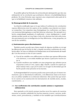 Es posible aplicar las fórmulas de corrección por atenuación que dan una
estimación de la correlación que podríamos obtener si la fiabilidad fuera
perfecta. De estas fórmulas (que suponen una comprensión adecuada de lo
que es la fiabilidad) tratamos más adelante.
b) Homogeneidad de la muestra
La relación verificada (que es lo que indica el coeficiente de correlación)
supone diferencias entre los sujetos en las variables cuya relación nos intere-
sa comprobar. Con muestras muy homogéneas los coeficientes son bajos;
con muestras heterogéneas es más fácil detectar relaciones. Por ejemplo la re-
lación comprobada mediante el coeficiente r entre inteligencia y rendi-
miento escolar puede ser muy baja o nula si los alumnos han sido selecciona-
dos precisamente por su inteligencia (no hay diferencias, o muy pequeñas, en
una de las variables).
c) Instrumentos poco discriminantes
También puede suceder que el poco matiz de algunas medidas no recoge
las diferencias que de hecho se dan, e impide encontrar coeficientes de corre-
lación altos. Se trata en definitiva de limitaciones en el instrumento de medi-
da. Con frecuencia es éste el caso cuando:
a) Una de las variables son calificaciones escolares que apenas diferencian
a los alumnos, o son notas medias que tienen a parecerse mucho en-
tre sí.
b) Cuando medimos una variable con unas preguntas que admiten pocas
respuestas (como sí o no, o poco, algo, mucho, cuando los sujetos po-
drían matizar más) y que por lo tanto no recogen la diversidad que de
hecho puede estar presente en la muestra.
La homogeneidad de la muestra puede estar provocada por el mismo ins-
trumento, que no discrimina lo suficiente, y sin diferencias claras en la mues-
tra y en ambas variables no se detectan relaciones. Este punto hay que tener-
lo en cuenta en la construcción de instrumentos de medida (tests, escalas,
cuestionarios…).
3.8. Los coeficientes de correlación cuando unimos o separamos
submuestras
Este apartado es de interés porque muchas veces los sujetos de nuestras
muestras se pueden subdividir de muchas maneras (cursos, carreras, profe-
siones, sexos, procedencia), y también en las variables que correlacionamos
CONCEPTO DE CORRELACIÓNYCOVARIANZA
151
 