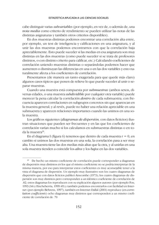 cabe distinguir varias subvariables (por ejemplo, en vez de, o además de, una
nota media como criterio de rendimiento se pueden utilizar las notas de las
distintas asignaturas y también otros criterios disponibles).
En dos muestras distintas podemos encontrar una correlación alta entre,
por ejemplo, un test de inteligencia y calificaciones en una asignatura, y al
unir las dos muestras podemos encontrarnos con que la correlación baja
apreciablemente. Esto puede suceder si las medias en esa asignatura son muy
distintas en las dos muestras (como puede suceder si se trata de profesores
distintos, o con distinto criterio para calificar, etc.) Calculando coeficientes de
correlación uniendo muestras distintas o separándolas podemos hacer que
aumenten o disminuyan las diferencias en una o en las dos variables y esto na-
turalmente afecta a los coeficientes de correlación.
Presentamos (de manera un tanto exagerada para que quede más claro)
algunos casos típicos que ponen de relieve lo que puede suceder al unir o se-
parar muestras.
Cuando una muestra está compuesta por submuestras (ambos sexos, di-
versas edades, o una muestra subdividible por cualquier otra variable) puede
merecer la pena calcular la correlación dentro de cada submuestra; con fre-
cuencia aparecen correlaciones en subgrupos concretos sin que aparezcan en
la muestra general; y al revés, puede no haber una relación apreciable en una
submuestra y aparecen relaciones importantes cuando las unimos en una so-
la muestra.
Los gráficos siguientes (diagramas de dispersión, con datos ficticios) ilus-
tran situaciones que pueden ser frecuentes y en las que los coeficientes de
correlación varían mucho si los calculamos en submuestras distintas o en to-
da la muestra20
.
En el diagrama I (figura 6) tenemos que dentro de cada muestra r = 0, en
cambio si unimos las dos muestras en una sola, la correlación pasa a ser muy
alta. Una muestra tiene las dos medias más altas que la otra, y al unirlas en una
sola muestra tienden a coincidir los altos y los bajos en las dos variables.
ESTADÍSTICA APLICADA A LAS CIENCIAS SOCIALES
152
20
De hecho un mismo coeficiente de correlación puede corresponder a diagramas
de dispersión muy distintos en los que el mismo coeficiente no se podría interpretar de la
misma manera, por eso para interpretar estos coeficientes es muy aconsejable tener a la
vista el diagrama de dispersión. Un ejemplo muy ilustrativo son los cuatro diagramas de
dispersión que con datos ficticios publicó Anscombe (1973); los cuatro diagramas de dis-
persión son muy distintos pero corresponden a un idéntico coeficiente de correlación de
.82; estos diagramas los reproducen con su explicación algunos autores (por ejemplo Fox;
1993:246 y Etxcheberria, 1999:49) y también podemos encontrarlos con facilidad en Inter-
net (por ejemplo Behrens, 1997); también en Internet Dallal (2001) reproduce (en corre-
lation coefficients) ocho diagramas muy distintos que corresponden a un mismo coefi-
ciente de correlación de .70
 