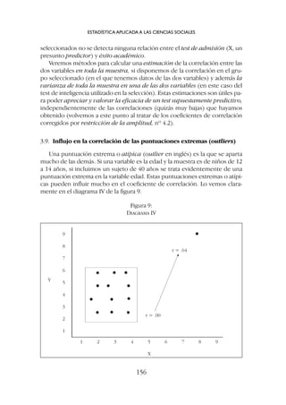 seleccionados no se detecta ninguna relación entre el test de admisión (X, un
presunto predictor) y éxito académico.
Veremos métodos para calcular una estimación de la correlación entre las
dos variables en toda la muestra, si disponemos de la correlación en el gru-
po seleccionado (en el que tenemos datos de las dos variables) y además la
varianza de toda la muestra en una de las dos variables (en este caso del
test de inteligencia utilizado en la selección). Estas estimaciones son útiles pa-
ra poder apreciar y valorar la eficacia de un test supuestamente predictivo,
independientemente de las correlaciones (quizás muy bajas) que hayamos
obtenido (volvemos a este punto al tratar de los coeficientes de correlación
corregidos por restricción de la amplitud, nº 4.2).
3.9. Influjo en la correlación de las puntuaciones extremas (outliers)
Una puntuación extrema o atípica (outlier en inglés) es la que se aparta
mucho de las demás. Si una variable es la edad y la muestra es de niños de 12
a 14 años, si incluimos un sujeto de 40 años se trata evidentemente de una
puntuación extrema en la variable edad. Estas puntuaciones extremas o atípi-
cas pueden influir mucho en el coeficiente de correlación. Lo vemos clara-
mente en el diagrama IV de la figura 9.
ESTADÍSTICA APLICADA A LAS CIENCIAS SOCIALES
156
Figura 9:
DIAGRAMA IV
Y
X
9
8
7
6
5
4
3
2
1
1 2 3 4 5 6 7 8 9
r = .64
r = .00
 