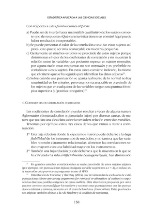 Con respecto a estas puntuaciones atípicas:
a) Puede ser de interés hacer un análisis cualitativo de los sujetos con es-
te tipo de respuestas ¿Qué característica tienen en común? Aquí puede
haber resultados interpretables.
b) Se puede presentar el valor de la correlación con o sin estos sujetos atí-
picos; esto puede ser más aconsejable en muestras pequeñas.
c) Ciertamente en muchos estudios se prescinde de estos sujetos porque
distorsionan el valor de los coeficientes de correlación y no muestran la
relación entre las variables que podemos esperar en sujetos normales;
por alguna razón estas respuestas no son normales y es preferible no
contabilizar a esos sujetos. En estos casos conviene indicarlo, lo mismo
que el criterio que se ha seguido para identificar los datos atípicos21
.
d) Sobre cuándo una puntuación se aparta realmente de lo normal no hay
unanimidad en los criterios, pero una norma aceptable es prescindir de
los sujetos que en cualquiera de las variables tengan una puntuación tí-
pica superior a 3 (positiva o negativa)22
.
4. COEFICIENTES DE CORRELACIÓN CORREGIDOS
Los coeficientes de correlación pueden resultar a veces de alguna manera
deformados (demasiado altos o demasiado bajos) por diversas causas, de ma-
nera que no dan una idea clara sobre la verdadera relación entre dos variables.
Tenemos por ejemplo estos tres casos de los que vamos a tratar a conti-
nuación:
1º Una baja relación donde la esperamos mayor puede deberse a la baja
fiabilidad de los instrumentos de medición, y no tanto a que las varia-
bles no estén claramente relacionadas; al menos las correlaciones se-
rían mayores con una fiabilidad mayor en los instrumentos.
2º También una baja relación puede deberse a que la muestra en la que se
ha calculado ha sido artificialmente homogeneizada, han disminuido
ESTADÍSTICA APLICADA A LAS CIENCIAS SOCIALES
158
21
En grandes estudios correlacionales se suele prescindir de estos sujetos atípicos
(por ejemplo con puntuaciones típicas en alguna variable superiores a z = 2), e incluso es-
ta supresión está prevista en programas como el SPSS.
22
Orientación de Osborne y Overbay (2004) que recomiendan la exclusión de estas
puntuaciones (there are strong arguments for removal or alteration of outliers) y expo-
nen los diversos posibles orígenes de estos outliers. Otra alternativa propuesta por otros
autores consiste en recodificar los outliers y sustituir estas puntuaciones por las puntua-
ciones máxima y mínima presentes en el resto de los datos (truncation). Estas puntuacio-
nes atípicas también afectan a la t de Student y al análisis de varianza.
 