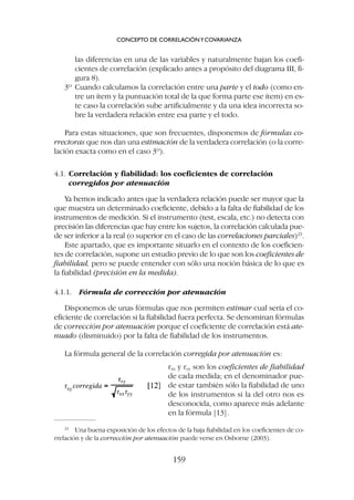 las diferencias en una de las variables y naturalmente bajan los coefi-
cientes de correlación (explicado antes a propósito del diagrama III, fi-
gura 8).
3º Cuando calculamos la correlación entre una parte y el todo (como en-
tre un ítem y la puntuación total de la que forma parte ese ítem) en es-
te caso la correlación sube artificialmente y da una idea incorrecta so-
bre la verdadera relación entre esa parte y el todo.
Para estas situaciones, que son frecuentes, disponemos de fórmulas co-
rrectoras que nos dan una estimación de la verdadera correlación (o la corre-
lación exacta como en el caso 3º).
4.1. Correlación y fiabilidad: los coeficientes de correlación
corregidos por atenuación
Ya hemos indicado antes que la verdadera relación puede ser mayor que la
que muestra un determinado coeficiente, debido a la falta de fiabilidad de los
instrumentos de medición. Si el instrumento (test, escala, etc.) no detecta con
precisión las diferencias que hay entre los sujetos, la correlación calculada pue-
de ser inferior a la real (o superior en el caso de las correlaciones parciales)23
.
Este apartado, que es importante situarlo en el contexto de los coeficien-
tes de correlación, supone un estudio previo de lo que son los coeficientes de
fiabilidad, pero se puede entender con sólo una noción básica de lo que es
la fiabilidad (precisión en la medida).
4.1.1. Fórmula de corrección por atenuación
Disponemos de unas fórmulas que nos permiten estimar cual sería el co-
eficiente de correlación si la fiabilidad fuera perfecta. Se denominan fórmulas
de corrección por atenuación porque el coeficiente de correlación está ate-
nuado (disminuido) por la falta de fiabilidad de los instrumentos.
La fórmula general de la correlación corregida por atenuación es:
CONCEPTO DE CORRELACIÓNYCOVARIANZA
159
23
Una buena exposición de los efectos de la baja fiabilidad en los coeficientes de co-
rrelación y de la corrección por atenuación puede verse en Osborne (2003).
rxx y ryy son los coeficientes de fiabilidad
de cada medida; en el denominador pue-
de estar también sólo la fiabilidad de uno
de los instrumentos si la del otro nos es
desconocida, como aparece más adelante
en la fórmula [13].
 