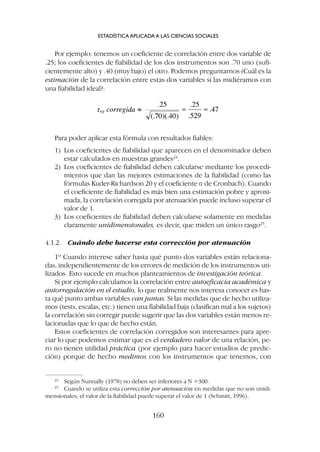 Para poder aplicar esta fórmula con resultados fiables:
1) Los coeficientes de fiabilidad que aparecen en el denominador deben
estar calculados en muestras grandes24
.
2) Los coeficientes de fiabilidad deben calcularse mediante los procedi-
mientos que dan las mejores estimaciones de la fiabilidad (como las
fórmulas Kuder-Richardson 20 y el coeficiente a de Cronbach). Cuando
el coeficiente de fiabilidad es más bien una estimación pobre y aproxi-
mada, la correlación corregida por atenuación puede incluso superar el
valor de 1.
3) Los coeficientes de fiabilidad deben calcularse solamente en medidas
claramente unidimensionales, es decir, que miden un único rasgo25
.
4.1.2. Cuándo debe hacerse esta corrección por atenuación
1º Cuando interese saber hasta qué punto dos variables están relaciona-
das, independientemente de los errores de medición de los instrumentos uti-
lizados. Esto sucede en muchos planteamientos de investigación teórica.
Si por ejemplo calculamos la correlación entre autoeficacia académica y
autorregulación en el estudio, lo que realmente nos interesa conocer es has-
ta qué punto ambas variables van juntas. Si las medidas que de hecho utiliza-
mos (tests, escalas, etc.) tienen una fiabilidad baja (clasifican mal a los sujetos)
la correlación sin corregir puede sugerir que las dos variables están menos re-
lacionadas que lo que de hecho están.
Estos coeficientes de correlación corregidos son interesantes para apre-
ciar lo que podemos estimar que es el verdadero valor de una relación, pe-
ro no tienen utilidad práctica (por ejemplo para hacer estudios de predic-
ción) porque de hecho medimos con los instrumentos que tenemos, con
Por ejemplo: tenemos un coeficiente de correlación entre dos variable de
.25; los coeficientes de fiabilidad de los dos instrumentos son .70 uno (sufi-
cientemente alto) y .40 (muy bajo) el otro. Podemos preguntarnos ¿Cuál es la
estimación de la correlación entre estas dos variables si las midiéramos con
una fiabilidad ideal?:
ESTADÍSTICA APLICADA A LAS CIENCIAS SOCIALES
160
24
Según Nunnally (1978) no deben ser inferiores a N =300.
25
Cuando se utiliza esta corrección por atenuación en medidas que no son unidi-
mensionales, el valor de la fiabilidad puede superar el valor de 1 (Schmitt, 1996).
 