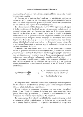 Si comparamos esta fórmula con la anterior, vemos que hemos suprimido
del denominador la fiabilidad del predictor; sólo se ha corregido la correla-
ción por la falta de fiabilidad en el criterio.
Lo que nos interesa conocer en estos casos es la correlación entre el pre-
dictor (X, por ejemplo un examen de ingreso), con los errores y la fiabilidad
que de hecho tenga, y el criterio (Y) si tuviera la máxima fiabilidad. Esta
correlación nos indicará mejor la calidad del predictor.
En los problemas de predicción, la fiabilidad del predictor impone un lími-
te en su capacidad de predecir, y con esa limitación hay que contar. En cam-
bio la falta de fiabilidad del criterio lo que hace es obscurecer la capacidad
todas sus imperfecciones y en este caso es preferible no hacer estas correc-
ciones por atenuación.
2º También suele aplicarse la fórmula de corrección por atenuación
cuando se calcula la correlación entre dos formas paralelas del mismo test,
como una forma de fiabilidad (para comprobar si las dos versiones del mis-
mo test ordenan a los sujetos de manera semejante).
En este caso es discutible el calcular el error típico (que se calcula a par-
tir de los coeficientes de fiabilidad, que en este caso es un coeficiente de co-
rrelación), porque este error (o margen de oscilación de las puntuaciones in-
dividuales si los sujetos respondieran varias veces al mismo test) puede
parecer menor de lo que realmente es. En general siempre que de estos
cálculos se derivan de alguna manera datos que van a influir en decisiones o
diagnósticos de sujetos, hay que tener en cuenta los errores de medición (la
falta de fiabilidad de los instrumentos) en vez de suponer que no existen. Pa-
ra la toma de decisiones tenemos que asumir las limitaciones que nuestros
instrumentos tienen de hecho.
3º Otra serie de aplicaciones de la corrección por atenuación tienen que
ver con lo que suele denominarse validez predictiva, o correlación entre un
predictor X y un criterio Y. El predictor puede ser, por ejemplo, un examen
o un test de admisión, y el criterio (que se desea predecir) pueden ser califi-
caciones, un examen final, o cualquier otra medida que refleje éxito.
En estos casos el problema está en el criterio: la falta de fiabilidad del cri-
terio hace bajar la correlación entre predictor y criterio, y el test predictor
puede parecer menos válido de lo que realmente es. En estos casos se aplica
esta fórmula:
CONCEPTO DE CORRELACIÓNYCOVARIANZA
161
rxy = correlación calculada entre el
predictor (X) y el criterio (Y)
ryy = fiabilidad del criterio
 