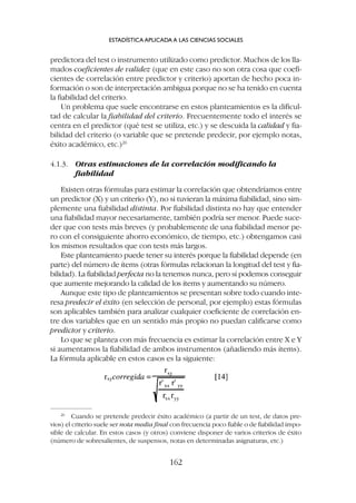 predictora del test o instrumento utilizado como predictor. Muchos de los lla-
mados coeficientes de validez (que en este caso no son otra cosa que coefi-
cientes de correlación entre predictor y criterio) aportan de hecho poca in-
formación o son de interpretación ambigua porque no se ha tenido en cuenta
la fiabilidad del criterio.
Un problema que suele encontrarse en estos planteamientos es la dificul-
tad de calcular la fiabilidad del criterio. Frecuentemente todo el interés se
centra en el predictor (qué test se utiliza, etc.) y se descuida la calidad y fia-
bilidad del criterio (o variable que se pretende predecir, por ejemplo notas,
éxito académico, etc.)26
4.1.3. Otras estimaciones de la correlación modificando la
fiabilidad
Existen otras fórmulas para estimar la correlación que obtendríamos entre
un predictor (X) y un criterio (Y), no si tuvieran la máxima fiabilidad, sino sim-
plemente una fiabilidad distinta. Por fiabilidad distinta no hay que entender
una fiabilidad mayor necesariamente, también podría ser menor. Puede suce-
der que con tests más breves (y probablemente de una fiabilidad menor pe-
ro con el consiguiente ahorro económico, de tiempo, etc.) obtengamos casi
los mismos resultados que con tests más largos.
Este planteamiento puede tener su interés porque la fiabilidad depende (en
parte) del número de ítems (otras fórmulas relacionan la longitud del test y fia-
bilidad). La fiabilidad perfecta no la tenemos nunca, pero sí podemos conseguir
que aumente mejorando la calidad de los ítems y aumentando su número.
Aunque este tipo de planteamientos se presentan sobre todo cuando inte-
resa predecir el éxito (en selección de personal, por ejemplo) estas fórmulas
son aplicables también para analizar cualquier coeficiente de correlación en-
tre dos variables que en un sentido más propio no puedan calificarse como
predictor y criterio.
Lo que se plantea con más frecuencia es estimar la correlación entre X e Y
si aumentamos la fiabilidad de ambos instrumentos (añadiendo más ítems).
La fórmula aplicable en estos casos es la siguiente:
ESTADÍSTICA APLICADA A LAS CIENCIAS SOCIALES
162
26
Cuando se pretende predecir éxito académico (a partir de un test, de datos pre-
vios) el criterio suele ser nota media final con frecuencia poco fiable o de fiabilidad impo-
sible de calcular. En estos casos (y otros) conviene disponer de varios criterios de éxito
(número de sobresalientes, de suspensos, notas en determinadas asignaturas, etc.)
 