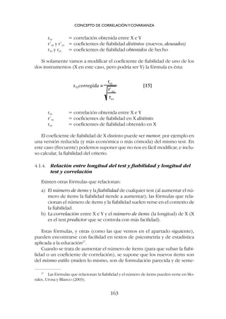 rxy = correlación obtenida entre X e Y
r’xx = coeficientes de fiabilidad en X distinto
rxx = coeficientes de fiabilidad obtenido en X
El coeficiente de fiabilidad de X distinto puede ser menor, por ejemplo en
una versión reducida (y más económica o más cómoda) del mismo test. En
este caso (frecuente) podemos suponer que no nos es fácil modificar, e inclu-
so calcular, la fiabilidad del criterio.
4.1.4. Relación entre longitud del test y fiabilidad y longitud del
test y correlación
Existen otras fórmulas que relacionan:
a) El número de ítems y la fiabilidad de cualquier test (al aumentar el nú-
mero de ítems la fiabilidad tiende a aumentar); las fórmulas que rela-
cionan el número de ítems y la fiabilidad suelen verse en el contexto de
la fiabilidad.
b) La correlación entre X e Y y el número de ítems (la longitud) de X (X
es el test predictor que se controla con más facilidad).
Estas fórmulas, y otras (como las que vemos en el apartado siguiente),
pueden encontrarse con facilidad en textos de psicometría y de estadística
aplicada a la educación27
.
Cuando se trata de aumentar el número de ítems (para que suban la fiabi-
lidad o un coeficiente de correlación), se supone que los nuevos ítems son
del mismo estilo (miden lo mismo, son de formulación parecida y de seme-
rxy = correlación obtenida entre X e Y
r’xx y r’yy = coeficientes de fiabilidad distintos (nuevos, deseados)
rxx y ryy = coeficientes de fiabilidad obtenidos de hecho
Si solamente vamos a modificar el coeficiente de fiabilidad de uno de los
dos instrumentos (X en este caso, pero podría ser Y) la fórmula es ésta:
CONCEPTO DE CORRELACIÓNYCOVARIANZA
163
27
Las fórmulas que relacionan la fiabilidad y el número de ítems pueden verse en Mo-
rales, Urosa y Blanco (2003).
 
