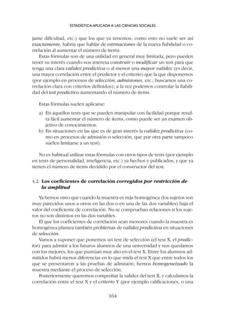 jante dificultad, etc.) que los que ya tenemos; como esto no suele ser así
exactamente, habría que hablar de estimaciones de la nueva fiabilidad o co-
rrelación al aumentar el número de ítems.
Estas fórmulas son de una utilidad en general muy limitada, pero pueden
tener su interés cuando nos interesa construir o modificar un test para que
tenga una clara validez predictiva o al menos una mayor validez (es decir,
una mayor correlación entre el predictor y el criterio) que la que disponemos
(por ejemplo en procesos de selección, admisiones, etc.; buscamos una co-
rrelación clara con criterios definidos); a la vez podemos controlar la fiabili-
dad del test predictivo aumentando el número de ítems.
Estas fórmulas suelen aplicarse:
a) En aquellos tests que se pueden manipular con facilidad porque resul-
ta fácil aumentar el número de ítems, como puede ser un examen ob-
jetivo de conocimientos.
b) En situaciones en las que es de gran interés la validez predictiva (co-
mo en procesos de admisión o selección, que por otra parte tampoco
suelen limitarse a un test).
No es habitual utilizar estas fórmulas con otros tipos de tests (por ejemplo
en tests de personalidad, inteligencia, etc.) ya hechos y publicados, y que ya
tienen el número de ítems decidido por el constructor del test.
4.2. Los coeficientes de correlación corregidos por restricción de
la amplitud
Ya hemos visto que cuando la muestra es más homogénea (los sujetos son
muy parecidos unos a otros en las dos o en una de las dos variables) baja el
valor del coeficiente de correlación. No se comprueban relaciones si los suje-
tos no son distintos en las dos variables.
El que los coeficientes de correlación sean menores cuando la muestra es
homogénea plantea también problemas de validez predictiva en situaciones
de selección.
Vamos a suponer que ponemos un test de selección (el test X, el predic-
tor) para admitir a los futuros alumnos de una universidad y nos quedamos
con los mejores, los que puntúan muy alto en el test X. Entre los alumnos ad-
mitidos habrá menos diferencias en lo que mida el test X que entre todos los
que se presentaron a las pruebas de admisión; hemos homogeneizado la
muestra mediante el proceso de selección.
Posteriormente queremos comprobar la validez del test X, y calculamos la
correlación entre el test X y el criterio Y (por ejemplo calificaciones, o una
ESTADÍSTICA APLICADA A LAS CIENCIAS SOCIALES
164
 
