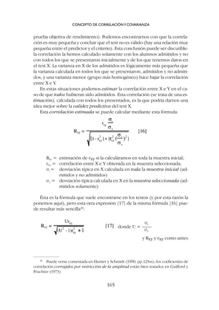 Rxy = estimación de rxy si la calculáramos en toda la muestra inicial;
rxy = correlación entre X e Y obtenida en la muestra seleccionada;
si = desviación típica en X calculada en toda la muestra inicial (ad-
mitidos y no admitidos)
ss = desviación típica calculada en X en la muestra seleccionada (ad-
mitidos solamente)
Ésta es la fórmula que suele encontrarse en los textos (y por esta razón la
ponemos aquí), pero esta otra expresión [17] de la misma fórmula [16] pue-
de resultar más sencilla28
:
prueba objetiva de rendimiento). Podemos encontrarnos con que la correla-
ción es muy pequeña y concluir que el test no es válido (hay una relación muy
pequeña entre el predictor y el criterio). Esta conclusión puede ser discutible:
la correlación la hemos calculado solamente con los alumnos admitidos y no
con todos los que se presentaron inicialmente y de los que tenemos datos en
el test X. La varianza en X de los admitidos es lógicamente más pequeña que
la varianza calculada en todos los que se presentaron, admitidos y no admiti-
dos, y una varianza menor (grupo más homogéneo) hace bajar la correlación
entre X e Y.
En estas situaciones podemos estimar la correlación entre X e Y en el ca-
so de que todos hubieran sido admitidos. Esta correlación (se trata de una es-
timación), calculada con todos los presentados, es la que podría darnos una
idea mejor sobre la validez predictiva del test X.
Esta correlación estimada se puede calcular mediante esta fórmula:
CONCEPTO DE CORRELACIÓNYCOVARIANZA
165
28
Puede verse comentada en Hunter y Schmidt (1990, pp.125ss); los coeficientes de
correlación corregidos por restricción de la amplitud están bien tratados en Guilford y
Fruchter (1973)
si
donde U = ––––
ss
y Rxy y rxy como antes
 