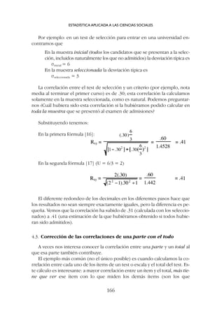 Por ejemplo: en un test de selección para entrar en una universidad en-
contramos que
En la muestra inicial (todos los candidatos que se presentan a la selec-
ción, incluidos naturalmente los que no admitidos) la desviación típica es
sinicial = 6
En la muestra seleccionada la desviación típica es
sseleccionada = 3
La correlación entre el test de selección y un criterio (por ejemplo, nota
media al terminar el primer curso) es de .30; esta correlación la calculamos
solamente en la muestra seleccionada, como es natural. Podemos preguntar-
nos ¿Cuál hubiera sido esta correlación si la hubiéramos podido calcular en
toda la muestra que se presentó al examen de admisiones?
Substituyendo tenemos:
ESTADÍSTICA APLICADA A LAS CIENCIAS SOCIALES
166
En la primera fórmula [16]:
En la segunda fórmula [17] (U = 6/3 = 2)
El diferente redondeo de los decimales en los diferentes pasos hace que
los resultados no sean siempre exactamente iguales, pero la diferencia es pe-
queña. Vemos que la correlación ha subido de .31 (calculada con los seleccio-
nados) a .41 (una estimación de la que hubiéramos obtenido si todos hubie-
ran sido admitidos).
4.3. Corrección de las correlaciones de una parte con el todo
A veces nos interesa conocer la correlación entre una parte y un total al
que esa parte también contribuye.
El ejemplo más común (no el único posible) es cuando calculamos la co-
rrelación entre cada uno de los ítems de un test o escala y el total del test. Es-
te cálculo es interesante: a mayor correlación entre un ítem y el total, más tie-
ne que ver ese ítem con lo que miden los demás ítems (son los que
 