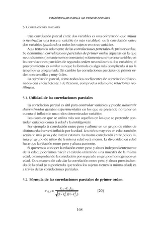 5. CORRELACIONES PARCIALES
Una correlación parcial entre dos variables es una correlación que anula
o neutraliza una tercera variable (o más variables): es la correlación entre
dos variables igualando a todos los sujetos en otras variables.
Aquí tratamos solamente de las correlaciones parciales de primer orden.
Se denominan correlaciones parciales de primer orden aquellas en la que
neutralizamos (o mantenemos constante) solamente una tercera variable; en
las correlaciones parciales de segundo orden neutralizamos dos variables; el
procedimiento es similar aunque la fórmula es algo más complicada si no la
tenemos ya programada. En cambio las correlaciones parciales de primer or-
den son sencillas y muy útiles.
La correlación parcial, como todos los coeficientes de correlación relacio-
nados con el coeficiente r de Pearson, comprueba solamente relaciones rec-
tilíneas.
5.1. Utilidad de las correlaciones parciales
La correlación parcial es útil para controlar variables y puede substituir
determinados diseños experimentales en los que se pretende no tener en
cuenta el influjo de una o dos determinadas variables
Los casos en que se utiliza más son aquellos en los que se pretende con-
trolar variables como la edad y la inteligencia.
Por ejemplo la correlación entre peso y altura en un grupo de niños de
distinta edad se verá influida por la edad. Los niños mayores en edad también
serán de más peso y de mayor estatura. La misma correlación entre peso y al-
tura en grupo de niños de la misma edad será menor. La diversidad en edad
hace que la relación entre peso y altura aumente.
Si queremos conocer la relación entre peso y altura independientemente
de la edad, podríamos hacer el cálculo utilizando una muestra de la misma
edad, o comprobando la correlación por separado en grupos homogéneos en
edad. Otra manera de calcular la correlación entre peso y altura prescindien-
do de la edad (o suponiendo que todos los sujetos tienen la misma edad) es
a través de las correlaciones parciales.
5.2. Fórmula de las correlaciones parciales de primer orden
ESTADÍSTICA APLICADA A LAS CIENCIAS SOCIALES
168
 