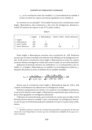 Vemos que la correlación entre Inglés y Matemáticas baja de .338 a .240
cuando neutralizamos las diferencias en inteligencia verbal.
Podemos preguntarnos lo mismo con respecto a la inteligencia abstracta,
¿cual será la relación entre Inglés y Matemáticas suponiendo que todos los su-
jetos están igualados en inteligencia abstracta?
Utilizamos la misma fórmula, pero teniendo en cuenta que el sufijo 3 de la
fórmula denota ahora la variable 4 que corresponde a la inteligencia abstrac-
ta, por lo que en la fórmula podemos substituir el 3 por el 4 para evitar confu-
siones.
r12.3 es la correlación entre las variables 1 y 2 neutralizando la variable 3
(como si todos los sujetos estuvieran igualados en la variable 3)
Lo veremos en un ejemplo32
. En la tabla 9 tenemos las correlaciones entre
Inglés, Matemáticas (dos exámenes) y dos tests de inteligencia, abstracta y
verbal. El número de sujetos es de 2172 (datos reales).
CONCEPTO DE CORRELACIÓNYCOVARIANZA
169
32
También podemos calcular las correlaciones parciales en programas de Internet
(Anexo II) como VassarStats, lo mismo que las correlaciones múltiples de las que no es-
tamos tratando.
1. Inglés 2. Matemáticas 3 Intel. verbal 4.Intel. abstracta
1. Inglés 1
2. Matemáticas .338 1
3. Intel. Verbal .330 .392 1
4. Intel. Abstracta .224 379 .423 1
Tabla 9
Entre Inglés y Matemáticas tenemos una correlación de .338. Podemos
pensar que en buena medida esta relación está influida por la inteligencia ver-
bal. ¿Cuál sería la correlación entre Inglés y Matemáticas si todos los sujetos
tuvieran idéntica inteligencia verbal (tal como la mide un test determinado)?
Aplicamos la fórmula anterior; los subíndices 1 y 2 corresponden a las va-
riables 1 y 2 (Inglés y Matemáticas); la variable 3 es la inteligencia verbal (r12.3:
después del punto se pone el símbolo de la variable anulada).
 