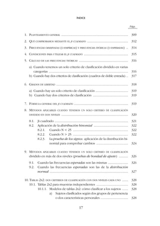 Págs.
1. PLANTEAMIENTO GENERAL ................................................................................ 309
2. QUÉ COMPROBAMOS MEDIANTE EL JI CUADRADO ................................................. 312
3. FRECUENCIAS OBSERVADAS (O EMPÍRICAS) Y FRECUENCIAS TEÓRICAS (O ESPERADAS) .. 314
4. CONDICIONES PARA UTILIZAR EL JI CUADRADO ..................................................... 315
5. CÁLCULO DE LAS FRECUENCIAS TEÓRICAS ........................................................... 316
a) Cuando tenemos un solo criterio de clasificación dividido en varias
categorías ............................................................................................... 316
b) Cuando hay dos criterios de clasificación (cuadros de doble entrada) .. 317
6. GRADOS DE LIBERTAD ...................................................................................... 318
a) Cuando hay un solo criterio de clasificación ....................................... 319
b) Cuando hay dos criterios de clasificación .......................................... 319
7. FÓRMULA GENERAL DEL JI CUADRADO ................................................................. 319
8. MÉTODOS APLICABLES CUANDO TENEMOS UN SOLO CRITERIO DE CLASIFICACIÓN
DIVIDIDO EN DOS NIVELES ................................................................................ 320
8.1. Ji cuadrado ........................................................................................ 321
8.2. Aplicación de la distribución binomial ......................................... 322
8.2.1. Cuando N  25 .................................................................. 322
8.2.2. Cuando N  25 .................................................................. 322
8.2.3. La prueba de los signos: aplicación de la distribución bi-
nomial para comprobar cambios ...................................... 324
9. MÉTODOS APLICABLES CUANDO TENEMOS UN SOLO CRITERIO DE CLASIFICACIÓN
dividido en más de dos niveles (pruebas de bondad de ajuste) ........... 326
9.1. Cuando las frecuencias esperadas son las mismas ........................ 326
9.2. Cuando las frecuencias esperadas son las de la distribución
normal .............................................................................................. 327
10. TABLAS 2X2: DOS CRITERIOS DE CLASIFICACIÓN CON DOS NIVELES CADA UNO ....... 328
10.1. Tablas 2x2 para muestras independientes ...................................... 328
10.1.1. Modelos de tablas 2x2: cómo clasificar a los sujetos ....... 328
a) Sujetos clasificados según dos grupos de pertenencia
o dos características personales ................................. 328
ÍNDICE
17
 