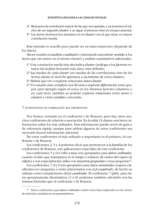 4º Buscamos la correlación mayor de las que nos quedan, y ya tenemos el nú-
cleo de un segundo cluster, y se sigue el proceso visto en el paso anterior.
5º Los ítems dudosos los situamos en el cluster con el que tiene su mayor
correlación media
Este método es sencillo pero puede ser un tanto impreciso (depende de
los datos).
Ahora vendría el análisis cualitativo (intentando encontrar sentido a los
ítems que van juntos en el mismo cluster) y análisis cuantitativos adicionales:
1º Una correlación media más alta indica cluster (análogo a los factores ro-
tados del análisis factorial) más claro, más definido;
2º Las medias de cada cluster (no medias de las correlaciones sino de los
ítems) darían el nivel de apertura o secretismo de estos clusters;
3º Habría que ver o explorar relaciones inter-cluster.
4º Un estudio más completo nos llevaría a explorar diferencias entre gru-
pos (por ejemplo según el sexo) en los distintos factores (clusters) o
en cada ítem; también se podrían explorar relaciones entre ítems o
clusters y otras variables conocidas.
7. COEFICIENTES DE CORRELACIÓN MÁS IMPORTANTES
Nos hemos centrado en el coeficiente r de Pearson, pero hay otros mu-
chos coeficientes de relación o asociación. En la tabla 13 damos una breve in-
formación sobre los más utilizados. Esta información puede servir de guía o
de referencia rápida, aunque para utilizar algunos de estos coeficientes sea
necesario buscar información adicional.
De estos coeficientes el más utilizado e importante es el primero, el coe-
ficiente r de Pearson.
Los coeficientes 2, 3 y 4 podemos decir que pertenecen a la familia de los
coeficientes de Pearson; son aplicaciones especiales de este coeficiente.
Los coeficientes 5 y el 6 (rho y tau) son apropiados para datos ordinales,
cuando el dato que manejamos es el rango o número de orden del sujeto (u
objeto) y son especialmente útiles con muestras pequeñas o muy pequeñas35
.
Los coeficientes 7, 8 y 9 son apropiados para datos nominales (sujetos cla-
sificados en categorías) y están relacionados con el ji cuadrado, de hecho se
utilizan como complemento del ji cuadrado. El coeficiente 7 (phi), para da-
tos genuinamente dicotómicos (1 ó 0) podemos también calcularlo con las
mismas fórmulas que el coeficiente r de Pearson.
ESTADÍSTICA APLICADA A LAS CIENCIAS SOCIALES
176
35
Estos coeficientes para datos ordinales suelen venir bien explicados en los textos
de métodos estadísticos no paramétricos.
 
