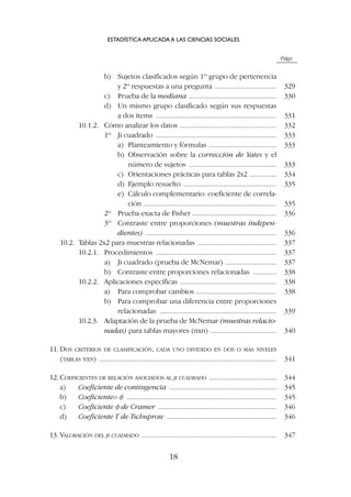 Págs.
b) Sujetos clasificados según 1º grupo de pertenencia
y 2º respuestas a una pregunta .................................. 329
c) Prueba de la mediana ................................................ 330
d) Un mismo grupo clasificado según sus respuestas
a dos ítems .................................................................. 331
10.1.2. Cómo analizar los datos ..................................................... 332
1º Ji cuadrado .................................................................. 333
a) Planteamiento y fórmulas ..................................... 333
b) Observación sobre la corrección de Yates y el
número de sujetos ................................................ 333
c) Orientaciones prácticas para tablas 2x2 ............... 334
d) Ejemplo resuelto ................................................... 335
e) Cálculo complementario: coeficiente de correla-
ción ......................................................................... 335
2º Prueba exacta de Fisher .............................................. 336
3º Contraste entre proporciones (muestras indepen-
dientes) ........................................................................ 336
10.2. Tablas 2x2 para muestras relacionadas ........................................... 337
10.2.1. Procedimientos .................................................................. 337
a) Ji cuadrado (prueba de McNemar) ............................ 337
b) Contraste entre proporciones relacionadas ............. 338
10.2.2. Aplicaciones específicas ..................................................... 338
a) Para comprobar cambios ............................................ 338
b) Para comprobar una diferencia entre proporciones
relacionadas ................................................................ 339
10.2.3. Adaptación de la prueba de McNemar (muestras relacio-
nadas) para tablas mayores (nxn) .................................... 340
11. DOS CRITERIOS DE CLASIFICACIÓN, CADA UNO DIVIDIDO EN DOS O MÁS NIVELES
(TABLAS NXN) ................................................................................................. 341
12. COEFICIENTES DE RELACIÓN ASOCIADOS AL JI CUADRADO ..................................... 344
a) Coeficiente de contingencia ........................................................... 345
b) Coeficienteo f .................................................................................. 345
c) Coeficiente f de Cramer ................................................................. 346
d) Coeficiente T de Tschuprow ............................................................ 346
13. VALORACIÓN DEL JI CUADRADO .......................................................................... 347
ESTADÍSTICA APLICADA A LAS CIENCIAS SOCIALES
18
 