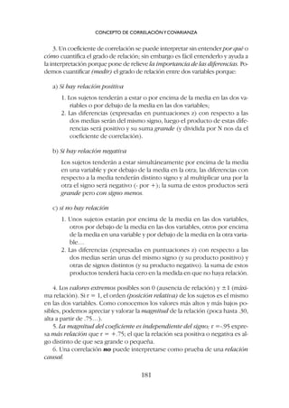3. Un coeficiente de correlación se puede interpretar sin entender por qué o
cómo cuantifica el grado de relación; sin embargo es fácil entenderlo y ayuda a
la interpretación porque pone de relieve la importancia de las diferencias. Po-
demos cuantificar (medir) el grado de relación entre dos variables porque:
a) Si hay relación positiva
1. Los sujetos tenderán a estar o por encima de la media en las dos va-
riables o por debajo de la media en las dos variables;
2. Las diferencias (expresadas en puntuaciones z) con respecto a las
dos medias serán del mismo signo, luego el producto de estas dife-
rencias será positivo y su suma grande (y dividida por N nos da el
coeficiente de correlación).
b) Si hay relación negativa
Los sujetos tenderán a estar simultáneamente por encima de la media
en una variable y por debajo de la media en la otra; las diferencias con
respecto a la media tenderán distinto signo y al multiplicar una por la
otra el signo será negativo (- por +); la suma de estos productos será
grande pero con signo menos.
c) si no hay relación
1. Unos sujetos estarán por encima de la media en las dos variables,
otros por debajo de la media en las dos variables, otros por encima
de la media en una variable y por debajo de la media en la otra varia-
ble…
2. Las diferencias (expresadas en puntuaciones z) con respecto a las
dos medias serán unas del mismo signo (y su producto positivo) y
otras de signos distintos (y su producto negativo). la suma de estos
productos tenderá hacia cero en la medida en que no haya relación.
4. Los valores extremos posibles son 0 (ausencia de relación) y ±1 (máxi-
ma relación). Si r = 1, el orden (posición relativa) de los sujetos es el mismo
en las dos variables. Como conocemos los valores más altos y más bajos po-
sibles, podemos apreciar y valorar la magnitud de la relación (poca hasta .30,
alta a partir de .75…).
5. La magnitud del coeficiente es independiente del signo; r =-.95 expre-
sa más relación que r = +.75; el que la relación sea positiva o negativa es al-
go distinto de que sea grande o pequeña.
6. Una correlación no puede interpretarse como prueba de una relación
causal.
CONCEPTO DE CORRELACIÓNYCOVARIANZA
181
 