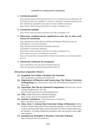4. Correlación parcial
http://faculty.vassar.edu/lowry/par.html (3) (se introducen los coeficientes de
correlación entre tres variables (o cuatro) y calcula la correlación parcial ente
dos coeficientes igualando a los sujetos en las variables restantes).
http://home.clara.net/sisa/correl.htm (ver help correlation) (4)
5. Correlación múltiple
http://home.clara.net/sisa/correl.htm (ver help correlation) (4)
6. Diferencias estadísticamente significativas entre dos (o más) coefi-
cientes de correlación
http://department.obg.cuhk.edu.hk/ResearchSupport/HomoCor.asp (2)
(calculados en muestras distintas)
http://faculty.vassar.edu/lowry/VassarStats.html (3)
(calculados en muestras distintas)
http://home.clara.net/sisa/correl.htm (ver help correlation) (4)
(de la misma muestra o de distintas muestras)
http://www.psych.ku.edu/preacher/corrtest/corrtest.htm (en muestras distin-
tas) (7)
7. Cálculo del coeficiente de correlación
http://calculators.stat.ucla.edu/correlation.php (5)
http://faculty.vassar.edu/lowry/VassarStats.html (3)
Direcciones originales (‘Home’):
(1) GraphPad, Free Online Calculators for Scientists,
http://graphpad.com/quickcalcs/index.cfm
(2) Department of Obstetrics and Gynaecology, The Chinese University
of Hong Kong http://department.obg.cuhk.edu.hk/ResearchSupport/Corre-
lation.asp
(3) VassarStats: Wen Site for Statistical Computation, Richard Lowry, Vassar
College Poughkeepsie, NY USA
http://faculty.vassar.edu/lowry/VassarStats.html
(4) SISA, Simple Interactive Statistical Analysis
http://home.clara.net/sisa/index.htm#TOP
(5) Statistics Calculators, UCLA Department of Statistics,
http://calculators.stat.ucla.edu/
(6) Glass, Gene. V., Arizona State University College of Education, Online
Analysis of Data http://glass.ed.asu.edu/stats/analysis/ (o Gene V Glass Intro
to quant methods http://glass.ed.asu.edu/stats/ En Links to Online Resources
for Statistics, en Online statistical calculators that can perform many diffe-
rent analyses.
(7) quantpsy.org, Kristopher J. Preacher, University of Kansas
http://www.psych.ku.edu/preacher/
CONCEPTO DE CORRELACIÓNYCOVARIANZA
185
 