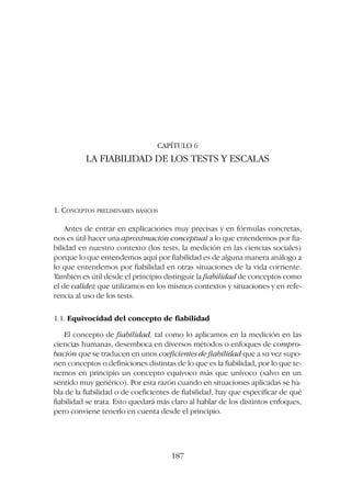 CAPÍTULO 6
LA FIABILIDAD DE LOS TESTS Y ESCALAS
1. CONCEPTOS PRELIMINARES BÁSICOS
Antes de entrar en explicaciones muy precisas y en fórmulas concretas,
nos es útil hacer una aproximación conceptual a lo que entendemos por fia-
bilidad en nuestro contexto (los tests, la medición en las ciencias sociales)
porque lo que entendemos aquí por fiabilidad es de alguna manera análogo a
lo que entendemos por fiabilidad en otras situaciones de la vida corriente.
También es útil desde el principio distinguir la fiabilidad de conceptos como
el de validez que utilizamos en los mismos contextos y situaciones y en refe-
rencia al uso de los tests.
1.1. Equivocidad del concepto de fiabilidad
El concepto de fiabilidad, tal como lo aplicamos en la medición en las
ciencias humanas, desemboca en diversos métodos o enfoques de compro-
bación que se traducen en unos coeficientes de fiabilidad que a su vez supo-
nen conceptos o definiciones distintas de lo que es la fiabilidad, por lo que te-
nemos en principio un concepto equívoco más que unívoco (salvo en un
sentido muy genérico). Por esta razón cuando en situaciones aplicadas se ha-
bla de la fiabilidad o de coeficientes de fiabilidad, hay que especificar de qué
fiabilidad se trata. Esto quedará más claro al hablar de los distintos enfoques,
pero conviene tenerlo en cuenta desde el principio.
187
 