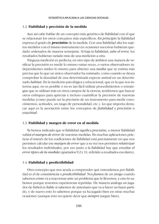 1.2. Fiabilidad y precisión de la medida
Aun así cabe hablar de un concepto más genérico de fiabilidad con el que
se relacionan los otros conceptos más específicos. En principio la fiabilidad
expresa el grado de precisión de la medida. Con una fiabilidad alta los suje-
tos medidos con el mismo instrumento en ocasiones sucesivas hubieran que-
dado ordenados de manera semejante. Si baja la fiabilidad, sube el error, los
resultados hubieran variado más de una medición a otra.
Ninguna medición es perfecta; en otro tipo de ámbitos una manera de ve-
rificar la precisión es medir lo mismo varias veces, o varios observadores in-
dependientes miden lo mismo para obtener una media que se estima más
precisa que lo que un único observador ha estimado, como cuando se desea
comprobar la densidad de una determinada especie animal en un determi-
nado hábitat. En la medición psicológica y educacional, que es la que nos in-
teresa aquí, no es posible o no es tan fácil utilizar procedimientos o estrate-
gias que se utilizan más en otros campos de la ciencia; tendremos que buscar
otros enfoques para apreciar e incluso cuantificar la precisión de nuestras
medidas (como puede ser la precisión de un instrumento para medir cono-
cimientos, actitudes, un rasgo de personalidad, etc.). Lo que importa desta-
car aquí es la asociación entre los conceptos de fiabilidad y precisión o
exactitud.
1.3. Fiabilidad y margen de error en al medida
Ya hemos indicado que si fiabilidad significa precisión, a menor fiabilidad
subirá el margen de error de nuestras medidas. En muchas aplicaciones prác-
ticas el interés de los coeficientes de fiabilidad está precisamente en que nos
permiten calcular ese margen de error que a su vez nos permiten relativizar
los resultados individuales, por eso junto a la fiabilidad hay que estudiar el
error típico de la medida (apartados 9.2 y 11, referido a resultados escolares).
1.4. Fiabilidad y predictibilidad
Otro concepto que nos ayuda a comprender qué entendemos por fiabili-
dad es el de consistencia o predictibilidad. Nos fiamos de un amigo cuando
sabemos cómo va a reaccionar ante un problema que le llevemos, y esto lo sa-
bemos porque tenemos experiencias repetidas. De manera análoga un juga-
dor de fútbol es fiable si sabemos de antemano que va a hacer un buen parti-
do, y de nuevo esto lo sabemos porque ya ha jugado bien en otras muchas
ocasiones (aunque esto no quiere decir que siempre juegue bien).
ESTADÍSTICA APLICADA A LAS CIENCIAS SOCIALES
188
 