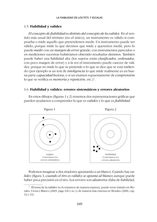 Podemos imaginar a dos tiradores apuntando a un blanco. Cuando hay va-
lidez (figura 1, cuando el tiro es válido) se apunta al blanco aunque puede
haber poca precisión en el tiro. Los errores son aleatorios (falta de fiabilidad;
1.5. Fiabilidad y validez
El concepto de fiabilidad es distinto del concepto de la validez. En el sen-
tido más usual del término (no el único), un instrumento es válido si com-
prueba o mide aquello que pretendemos medir. Un instrumento puede ser
válido, porque mide lo que decimos que mide y queremos medir, pero lo
puede medir con un margen de error grande; con instrumentos parecidos o
en mediciones sucesivas hubiéramos obtenido resultados distintos. También
puede haber una fiabilidad alta (los sujetos están clasificados, ordenados,
con poco margen de error) y a la vez el instrumento puede carecer de vali-
dez, porque no mide lo que se pretende o lo que se dice que se está midien-
do (por ejemplo si un test de inteligencia lo que mide realmente es en bue-
na parte capacidad lectora, o si un examen supuestamente de comprensión
lo que se verifica es memoria y repetición, etc.)1
.
1.6. Fiabilidad y validez: errores sistemáticos y errores aleatorios
En estos dibujos (figuras 1 y 2) tenemos dos representaciones gráficas que
pueden ayudarnos a comprender lo que es validez y lo que es fiabilidad.
Validez:
Controlamos los
errores sistemáticos
Fiabilidad:
Controlamos los
errores aleatorios
Figura 1 Figura 2
LA FIABILIDAD DE LOS TETS Y ESCALAS
189
1
El tema de la validez no lo tratamos de manera expresa; puede verse tratado en Mo-
rales, Urosa y Blanco (2003. págs 126 y ss.) y de manera más extensa en Morales (2006, cap.
12 y 13).
 