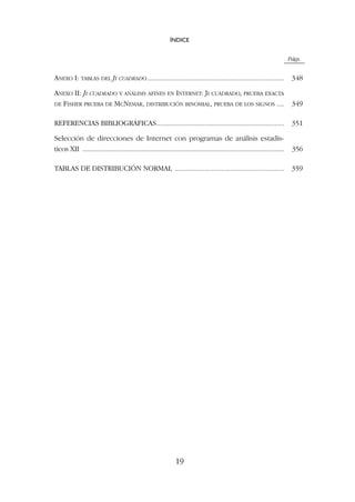 Págs.
ANEXO I: TABLAS DEL JI CUADRADO.......................................................................... 348
ANEXO II: JI CUADRADO Y ANÁLISIS AFINES EN INTERNET: JI CUADRADO, PRUEBA EXACTA
DE FISHER PRUEBA DE MCNEMAR, DISTRIBUCIÓN BINOMIAL, PRUEBA DE LOS SIGNOS .... 349
REFERENCIAS BIBLIOGRÁFICAS..................................................................... 351
Selección de direcciones de Internet con programas de análisis estadís-
ticos XII .................................................................................................................... 356
TABLAS DE DISTRIBUCIÓN NORMAL ........................................................... 359
ÍNDICE
19
 
