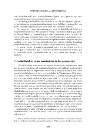 fruto de defectos del arma, inestabilidad en el pulso, etc.), pero no son siste-
máticos (apuntamos al blanco que queremos).
Cuando hay fiabilidad hay precisión en el tiro. En este ejemplo (figura 2)
no hay validez: se apunta sistemáticamente fuera del blanco, aunque hay una
mayor fiabilidad o precisión (los tiros están más próximos entre sí).
Para evitar los errores aleatorios (y que aumente la fiabilidad) habrá que
mejorar el instrumento. Para evitar los errores sistemáticos habrá que apun-
tar bien al blanco, y para eso hay que saber dónde está, y no a otro sitio. La
comprobación de la validez sigue otros métodos distintos (análisis del conte-
nido de los ítems, verificar determinadas hipótesis sobre el significado pre-
tendido, etc.) y salvo en casos específicos (como cuando se habla de validez
predictiva) no se concreta en el cálculo de un coeficiente determinado.
De lo que vamos diciendo se desprende que en primer lugar nos debe
preocupar la validez más que la precisión: podemos medir muy bien lo que
no queríamos medir (memoria en vez de comprensión, por ejemplo en un
examen).
1.7. La fiabilidad no es una característica de los instrumentos
La fiabilidad no es una característica de un instrumento; es una caracterís-
tica de unos resultados, de unas puntuaciones obtenidas en una muestra
determinada. Esto es importante aunque en el lenguaje habitual nos refira-
mos a la fiabilidad como si fuera una propiedad del instrumento. Esta mane-
ra de hablar (este test tiene una fiabilidad de…) es muy frecuente, pero hay
que entender lo que realmente queremos decir. Lo que sucede es que un
mismo instrumento puede medir o clasificar bien a los sujetos de una mues-
tra, con mucha precisión, y mal, con un margen de error grande, a los sujetos
de otra muestra. Con un mismo instrumento se mide y se ordena mejor a los
sujetos cuando estos sujetos son muy distintos entre sí, y al revés, baja la fia-
bilidad si la muestra es más homogénea. Podemos visualizarlo con la imagen
de una balanza de poca precisión: si pesamos objetos que pesan entre 4 Kg.
y 10 Kg. no establecerá diferencias en peso entre objetos que pesan casi lo
mismo y sólo se diferencian en miligramos; en cambio esa misma balanza dis-
tinguirá bien entre objetos con diferencias en peso de varios kilos. La balan-
za es la misma, pero su precisión (fiabilidad al distinguir según unos objetos
pesen más o menos) depende de las diferencias en peso de los objetos.
La fiabilidad se debe calcular con cada nueva muestra, sin aducir la fia-
bilidad obtenida con otras muestras como aval o prueba de la fiabilidad del
instrumento2
.
ESTADÍSTICA APLICADA A LAS CIENCIAS SOCIALES
190
2
El calcular el coeficiente de fiabilidad en cada nueva muestra es una de las recomen-
daciones de la American Psychological Association (Wilkinson and Task Force on Statisti-
 