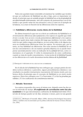 Todo esto quedará mejor entendido al examinar las variables que inciden
en que un coeficiente de fiabilidad sea alto o bajo, pero es importante ver
desde el principio que en sentido propio la fiabilidad no es la propiedad de
un determinado instrumento, sino del conjunto de puntuaciones con él ob-
tenido y que puede variar de una situación a otra (y como en el ejemplo de
la balanza, va a estar en función de las diferencias entre los sujetos).
1.8. Fiabilidad y diferencias: teoría clásica de la fiabilidad
En última instancia lo que nos va a decir un coeficiente de fiabilidad es si
el instrumento diferencia adecuadamente a los sujetos en aquello que mide
el test o escala. Con un test o escala pretendemos diferenciar a los sujetos;
establecer quién tiene más o menos del rasgo que medimos. Los tests, sobre
todo los que miden rasgos psicológicos, no nos serían útiles si de alguna ma-
nera no establecieran diferencias entre los sujetos. Ya veremos que, por lo
tanto, no hay fiabilidad sin diferencias. Por estas razones la fiabilidad de un
test de conocimientos o de un examen (prueba objetiva) no se puede inter-
pretar automáticamente como un indicador de la calidad del test, como co-
mentamos en el apartado 11 sobre la interpretación de estos coeficientes
cuando se trata de medir conocimientos. A esta teoría de la fiabilidad basada
en las diferencias se le suele denominar teoría clásica de la fiabilidad.
2. ENFOQUES Y MÉTODOS EN EL CÁLCULO DE LA FIABILIDAD
En el cálculo de la fiabilidad hay tres enfoques que, aunque parten de mo-
delos teóricos idénticos o parecidos, siguen procedimientos distintos y sus
resultados no pueden interpretarse exactamente del mismo modo; por eso
hemos dicho al principio que el concepto de fiabilidad es en cierto modo
equívoco. Estos tres enfoques son 1º) el test-retest, 2º) el de las pruebas pa-
ralelas y 3º) los coeficientes de consistencia interna.
2.1. Método: Test-retest
Los sujetos responden dos veces al mismo test, dejando entre las dos ve-
ces un intervalo de tiempo. El coeficiente de correlación entre las dos
ocasiones es lo que denominamos coeficiente de fiabilidad test-retest. El in-
tervalo de tiempo puede ser de días, semanas o meses, pero no tan grande
LA FIABILIDAD DE LOS TETS Y ESCALAS
191
cal Inference, APA Board of Scientific Affairs (1999); American Psychological Association
(2001) y también está recomendado por la política editorial de buenas revistas (Thomp-
son, 1994).
 