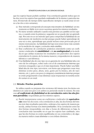 que los sujetos hayan podido cambiar. Una correlación grande indica que en
las dos veces los sujetos han quedado ordenados de la misma o parecida ma-
nera. El intervalo de tiempo debe especificarse siempre (y suele estar en tor-
no a las dos o tres semanas).
a) Este método corresponde al concepto más intuitivo de fiabilidad: un ins-
trumento es fiable si en veces sucesivas aporta los mismos resultados.
b) No tiene sentido utilizarlo cuando está previsto un cambio en los suje-
tos, o cuando entre la primera y segunda vez se puede dar un aprendi-
zaje. Por esto no es un método apto para comprobar la fiabilidad de un
instrumento de medición escolar porque puede haber aprendizaje de
una vez a otra, aprendizaje que puede incluso estar provocado por el
mismo instrumento. La fiabilidad del tipo test-retest tiene más sentido
en la medición de rasgos y actitudes más estables.
c) Este coeficiente de correlación podemos entenderlo como un coefi-
ciente o indicador de estabilidad o de no ambigüedad en la medi-
da en que ambas ocasiones los resultados son parecidos (los sujetos
entendieron lo mismo de la misma manera y respondieron de manera
idéntica o casi idéntica).
d) Una fiabilidad alta de este tipo no es garantía de una fiabilidad alta con
otro de los enfoques, sobre todo con el de consistencia interna que
veremos enseguida y que es el más importante. Puede haber una fiabi-
lidad alta de este tipo, test-retest, con ítems que preguntan cosas muy
distintas (como peso, altura, sexo, gusto por la música, año de naci-
miento, etc.), pero con poca (o ninguna) consistencia interna porque
se están preguntando cosas distintas cuyas respuestas no tendría senti-
do sumar en un total.
2.2. Método: Pruebas paralelas
Se utiliza cuando se preparan dos versiones del mismo test; los ítems son
distintos en cada test pero con ambos se pretende medir lo mismo. En este
caso el coeficiente de fiabilidad es la correlación entre las dos for-
mas paralelas, respondidas por los mismos sujetos.
a) Puede interpretarse como un coeficiente o indicador de equivalen-
cia entre los dos tests: si la correlación es alta, las dos formas del mis-
mo test dan resultados parecidos, ordenan a los sujetos de manera pa-
recida, ambas formas son intercambiables. Si la correlación entre las
dos formas (respondidas con días u horas de diferencia) es baja, la
conclusión más razonable no es que los sujetos han cambiado, sino
que las dos formas no están equilibradas en sus contenidos y de algu-
na manera miden cosas distintas o con énfasis distintos.
ESTADÍSTICA APLICADA A LAS CIENCIAS SOCIALES
192
 