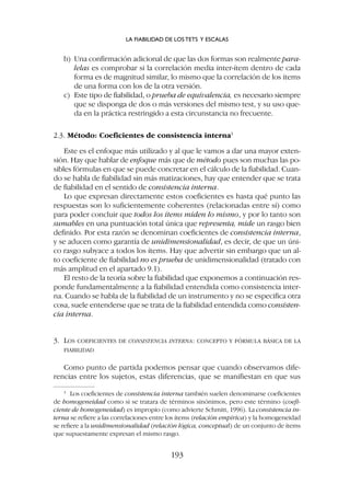 b) Una confirmación adicional de que las dos formas son realmente para-
lelas es comprobar si la correlación media inter-ítem dentro de cada
forma es de magnitud similar, lo mismo que la correlación de los ítems
de una forma con los de la otra versión.
c) Este tipo de fiabilidad, o prueba de equivalencia, es necesario siempre
que se disponga de dos o más versiones del mismo test, y su uso que-
da en la práctica restringido a esta circunstancia no frecuente.
2.3. Método: Coeficientes de consistencia interna3
Este es el enfoque más utilizado y al que le vamos a dar una mayor exten-
sión. Hay que hablar de enfoque más que de método pues son muchas las po-
sibles fórmulas en que se puede concretar en el cálculo de la fiabilidad. Cuan-
do se habla de fiabilidad sin más matizaciones, hay que entender que se trata
de fiabilidad en el sentido de consistencia interna.
Lo que expresan directamente estos coeficientes es hasta qué punto las
respuestas son lo suficientemente coherentes (relacionadas entre sí) como
para poder concluir que todos los ítems miden lo mismo, y por lo tanto son
sumables en una puntuación total única que representa, mide un rasgo bien
definido. Por esta razón se denominan coeficientes de consistencia interna,
y se aducen como garantía de unidimensionalidad, es decir, de que un úni-
co rasgo subyace a todos los ítems. Hay que advertir sin embargo que un al-
to coeficiente de fiabilidad no es prueba de unidimensionalidad (tratado con
más amplitud en el apartado 9.1).
El resto de la teoría sobre la fiabilidad que exponemos a continuación res-
ponde fundamentalmente a la fiabilidad entendida como consistencia inter-
na. Cuando se habla de la fiabilidad de un instrumento y no se especifica otra
cosa, suele entenderse que se trata de la fiabilidad entendida como consisten-
cia interna.
3. LOS COEFICIENTES DE CONSISTENCIA INTERNA: CONCEPTO Y FÓRMULA BÁSICA DE LA
FIABILIDAD
Como punto de partida podemos pensar que cuando observamos dife-
rencias entre los sujetos, estas diferencias, que se manifiestan en que sus
LA FIABILIDAD DE LOS TETS Y ESCALAS
193
3
Los coeficientes de consistencia interna también suelen denominarse coeficientes
de homogeneidad como si se tratara de términos sinónimos, pero este término (coefi-
ciente de homogeneidad) es impropio (como advierte Schmitt, 1996). La consistencia in-
terna se refiere a las correlaciones entre los ítems (relación empírica) y la homogeneidad
se refiere a la unidimensionalidad (relación lógica, conceptual) de un conjunto de ítems
que supuestamente expresan el mismo rasgo.
 
