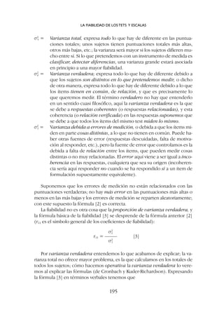 s2
v = Varianza total, expresa todo lo que hay de diferente en las puntua-
ciones totales; unos sujetos tienen puntuaciones totales más altas,
otros más bajas, etc.; la varianza será mayor si los sujetos difieren mu-
cho entre sí. Si lo que pretendemos con un instrumento de medida es
clasificar, detectar diferencias, una varianza grande estará asociada
en principio a una mayor fiabilidad.
s2
e = Varianza verdadera; expresa todo lo que hay de diferente debido a
que los sujetos son distintos en lo que pretendemos medir, o dicho
de otra manera, expresa todo lo que hay de diferente debido a lo que
los ítems tienen en común, de relación, y que es precisamente lo
que queremos medir. El término verdadero no hay que entenderlo
en un sentido cuasi filosófico, aquí la varianza verdadera es la que
se debe a respuestas coherentes (o respuestas relacionadas), y esta
coherencia (o relación verificada) en las respuestas suponemos que
se debe a que todos los ítems del mismo test miden lo mismo.
s2
t = Varianza debida a errores de medición, o debida a que los ítems mi-
den en parte cosas distintas, a lo que no tienen en común. Puede ha-
ber otras fuentes de error (respuestas descuidadas, falta de motiva-
ción al responder, etc.), pero la fuente de error que controlamos es la
debida a falta de relación entre los ítems, que pueden medir cosas
distintas o no muy relacionadas. El error aquí viene a ser igual a inco-
herencia en las respuestas, cualquiera que sea su origen (incoheren-
cia sería aquí responder no cuando se ha respondido sí a un ítem de
formulación supuestamente equivalente).
Suponemos que los errores de medición no están relacionados con las
puntuaciones verdaderas; no hay más error en las puntuaciones más altas o
menos en las más bajas y los errores de medición se reparten aleatoriamente;
con este supuesto la fórmula [2] es correcta.
La fiabilidad no es otra cosa que la proporción de varianza verdadera, y
la fórmula básica de la fiabilidad [3] se desprende de la fórmula anterior [2]
(r11 es el símbolo general de los coeficientes de fiabilidad):
s2
v
r11 = ––––– [3]
s2
t
Por varianza verdadera entendemos lo que acabamos de explicar; la va-
rianza total no ofrece mayor problema, es la que calculamos en los totales de
todos los sujetos; cómo hacemos operativa la varianza verdadera lo vere-
mos al explicar las fórmulas (de Cronbach y Kuder-Richardson). Expresando
la fórmula [3] en términos verbales tenemos que
LA FIABILIDAD DE LOS TETS Y ESCALAS
195
 