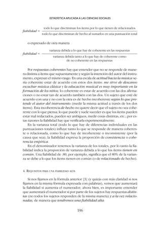 todo lo que discriminan los ítems por lo que tienen de relacionados
fiabilidad = ———————————————————————————
todo lo que discriminan de hecho al sumarlos en una puntuación total
o expresado de otra manera
varianza debida a lo que hay de coherente en las respuestas
fiabilidad = ———————————————————————————
varianza debida tanto a lo que hay de coherente como
de no coherente en las respuestas
Por respuestas coherentes hay que entender que no se responde de mane-
ra distinta a ítems que supuestamente y según la intención del autor del instru-
mento, expresan el mismo rasgo. En una escala de actitud hacia la música se-
ría coherente estar de acuerdo con estos dos ítems: me sirve de descanso
escuchar música clásica y la educación musical es muy importante en la
formación de los niños; lo coherente es estar de acuerdo con las dos afirma-
ciones o no estar tan de acuerdo también con las dos. Un sujeto que esté de
acuerdo con una y no con la otra es de hecho incoherente según lo que pre-
tende el autor del instrumento (medir la misma actitud a través de los dos
ítems). Esta incoherencia de hecho no quiere decir que el sujeto no sea cohe-
rente con lo que piensa; lo que puede y suele suceder es que los ítems pueden
estar mal redactados, pueden ser ambiguos, medir cosas distintas, etc.; por es-
tas razones la fiabilidad hay que verificarla experimentalmente.
En la varianza total (todo lo que hay de diferencias individuales en las
puntuaciones totales) influye tanto lo que se responde de manera coheren-
te o relacionada, como lo que hay de incoherente o inconsistente (por la
causa que sea); la fiabilidad expresa la proporción de consistencia o cohe-
rencia empírica.
En el denominador tenemos la varianza de los totales, por lo tanto la fia-
bilidad indica la proporción de varianza debida a lo que los ítems tienen en
común. Una fiabilidad de .80, por ejemplo, significa que el 80% de la varian-
za se debe a lo que los ítems tienen en común (o de relacionado de hecho).
4. REQUISITOS PARA UNA FIABILIDAD ALTA
Si nos fijamos en la fórmula anterior [3] (y quizás con más claridad si nos
fijamos en la misma fórmula expresada con palabras), vemos que aumentará
la fiabilidad si aumenta el numerador; ahora bien, es importante entender
que aumentará el numerador si por parte de los sujetos hay respuestas distin-
tas (no todos los sujetos responden de la misma manera) y a la vez relacio-
nadas, de manera que tendremos una fiabilidad alta:
ESTADÍSTICA APLICADA A LAS CIENCIAS SOCIALES
196
 