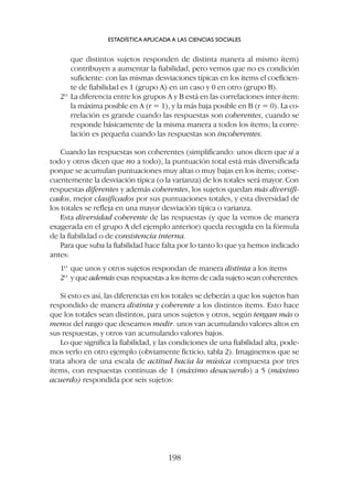 que distintos sujetos responden de distinta manera al mismo ítem)
contribuyen a aumentar la fiabilidad, pero vemos que no es condición
suficiente: con las mismas desviaciones típicas en los ítems el coeficien-
te de fiabilidad es 1 (grupo A) en un caso y 0 en otro (grupo B).
2º La diferencia entre los grupos A y B está en las correlaciones inter-ítem:
la máxima posible en A (r = 1), y la más baja posible en B (r = 0). La co-
rrelación es grande cuando las respuestas son coherentes, cuando se
responde básicamente de la misma manera a todos los ítems; la corre-
lación es pequeña cuando las respuestas son incoherentes.
Cuando las respuestas son coherentes (simplificando: unos dicen que sí a
todo y otros dicen que no a todo), la puntuación total está más diversificada
porque se acumulan puntuaciones muy altas o muy bajas en los ítems; conse-
cuentemente la desviación típica (o la varianza) de los totales será mayor. Con
respuestas diferentes y además coherentes, los sujetos quedan más diversifi-
cados, mejor clasificados por sus puntuaciones totales, y esta diversidad de
los totales se refleja en una mayor desviación típica o varianza.
Esta diversidad coherente de las respuestas (y que la vemos de manera
exagerada en el grupo A del ejemplo anterior) queda recogida en la fórmula
de la fiabilidad o de consistencia interna.
Para que suba la fiabilidad hace falta por lo tanto lo que ya hemos indicado
antes:
1º que unos y otros sujetos respondan de manera distinta a los ítems
2º y que además esas respuestas a los ítems de cada sujeto sean coherentes.
Si esto es así, las diferencias en los totales se deberán a que los sujetos han
respondido de manera distinta y coherente a los distintos ítems. Esto hace
que los totales sean distintos, para unos sujetos y otros, según tengan más o
menos del rasgo que deseamos medir. unos van acumulando valores altos en
sus respuestas, y otros van acumulando valores bajos.
Lo que significa la fiabilidad, y las condiciones de una fiabilidad alta, pode-
mos verlo en otro ejemplo (obviamente ficticio, tabla 2). Imaginemos que se
trata ahora de una escala de actitud hacia la música compuesta por tres
ítems, con respuestas continuas de 1 (máximo desacuerdo) a 5 (máximo
acuerdo) respondida por seis sujetos:
ESTADÍSTICA APLICADA A LAS CIENCIAS SOCIALES
198
 