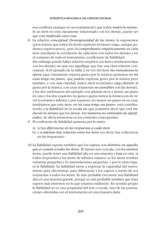 nos confirma (aunque no necesariamente) que todos miden lo mismo.
Si un ítem no está claramente relacionado con los demás, puede ser
que esté midiendo otra cosa.
8. La relación conceptual (homogeneidad de los ítems) la suponemos
(procuramos que todos los ítems expresen el mismo rasgo, aunque po-
demos equivocarnos), pero la comprobamos empíricamente en cada
ítem (mediante la correlación de cada ítem con todos los demás) y en
el conjunto de todo el instrumento (coeficiente de fiabilidad).
Sin embargo puede haber relación empírica (un ítem correlaciona bien
con los demás) sin que eso signifique que hay una clara relación con-
ceptual. Si él ejemplo de la tabla 2 en vez del ítem me entusiasma la
ópera (que claramente expresa gusto por la música) ponemos en mi
casa tengo un piano, que podría expresar gusto por la música pero
también, y con más claridad, indica nivel económico (algo distinto al
gusto por la música, con unas respuestas no sumables con las demás),
y los dos melómanos del ejemplo son además ricos y tienen un piano
en casa y los dos a quienes no gusta o gusta menos la música son de ni-
vel económico inferior y por supuesto no tienen un piano en su casa,
tendríamos que este ítem, en mi casa tengo un piano, está contribu-
yendo a la fiabilidad de la escala sin que podamos decir que está mi-
diendo lo mismo que los demás. Los números no entienden de signifi-
cados, de ahí la insistencia en los controles conceptuales.
9. El coeficiente de fiabilidad aumenta por lo tanto:
a) si hay diferencias en las respuestas a cada ítem
b) y si además hay relación entre los ítems (es decir, hay coherencia
en las respuestas).
10.La fiabilidad supone también que los sujetos son distintos en aquello
que es común a todos los ítems. El mismo test o escala, con los mismos
ítems, puede tener una fiabilidad alta en una muestra y baja en otra: si
todos responden a los ítems de idéntica manera: a) los ítems tendrán
varianzas pequeñas y b) interrelaciones pequeñas, y por lo tanto baja-
rá la fiabilidad. La fiabilidad viene a expresar la capacidad del instru-
mento para discriminar, para diferenciar a los sujetos a través de sus
respuestas a todos los ítems. Es más probable encontrar una fiabilidad
alta en una muestra grande, porque es más probable también que haya
sujetos más extremos en lo que estamos midiendo. En sentido propio
la fiabilidad no es una propiedad del test o escala, sino de las puntua-
ciones obtenidas con el instrumento en una muestra dada.
ESTADÍSTICA APLICADA A LAS CIENCIAS SOCIALES
200
 