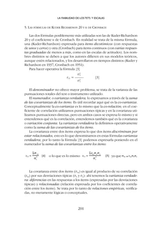 5. LAS FÓRMULAS DE KUDER RICHARDSON 20 Y a DE CRONBACH
Las dos fórmulas posiblemente más utilizadas son las de Kuder-Richardson
20 y el coeficiente a de Cronbach. En realidad se trata de la misma fórmula,
una (Kuder-Richardson) expresada para ítems dicotómicos (con respuestas
de unos y ceros) y otra (Cronbach) para ítems continuos (con varias respues-
tas graduadas de menos a más, como en las escalas de actitudes). Los nom-
bres distintos se deben a que los autores difieren en sus modelos teóricos,
aunque estén relacionados, y los desarrollaron en tiempos distintos (Kuder y
Richardson en 1937, Cronbach en 1951).
Para hacer operativa la fórmula [3]
s2
v
r11 = ––––– [3]
s2
t
El denominador no ofrece mayor problema, se trata de la varianza de las
puntuaciones totales del test o instrumento utilizado.
El numerador, o varianza verdadera, lo expresamos a través de la suma
de las covarianzas de los ítems. Es útil recordar aquí qué es la co-varianza.
Conceptualmente la co-varianza es lo mismo que la co-relación; en el coe-
ficiente de correlación utilizamos puntuaciones típicas y en la covarianza uti-
lizamos puntuaciones directas, pero en ambos casos se expresa lo mismo y si
entendemos qué es la correlación, entendemos también qué es la covarianza
o variación conjunta. La varianza verdadera la definimos operativamente
como la suma de las covarianzas de los ítems.
La covarianza entre dos ítems expresa lo que dos ítems discriminan por
estar relacionados, esto es lo que denominamos en estas fórmulas varianza
verdadera, por lo tanto la fórmula [3] podemos expresarla poniendo en el
numerador la suma de las covarianzas entre los ítems:
o lo que es lo mismo ya que
La covarianza entre dos ítems (sxy) es igual al producto de su correlación
(rxy) por sus desviaciones típicas (sx y sy): ahí tenemos la varianza verdade-
ra: diferencias en las respuestas a los ítems (expresadas por las desviaciones
típicas) y relacionadas (relación expresada por los coeficientes de correla-
ción entre los ítems). Se trata por lo tanto de relaciones empíricas, verifica-
das, no meramente lógicas o conceptuales.
LA FIABILIDAD DE LOS TETS Y ESCALAS
201
 