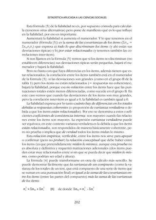Esta fórmula [5] de la fiabilidad no es, por supuesto cómoda para calcular-
la (tenemos otras alternativas) pero pone de manifiesto qué es lo que influye
en la fiabilidad, por eso es importante.
Aumentará la fiabilidad si aumenta el numerador. Y lo que tenemos en el
numerador (fórmula [5]) es la suma de las covarianzas de los ítems (Ssxy =
Srxysxsy) que expresa a) todo lo que discriminan los ítems (y ahí están sus
desviaciones típicas) y b) por estar relacionados (y tenemos también las co-
rrelaciones inter-ítem).
Si nos fijamos en la fórmula [5] vemos que si los ítems no discriminan (no
establecen diferencias) sus desviaciones típicas serán pequeñas, bajará el nu-
merador y bajará la fiabilidad.
Pero no basta con que haya diferencias en los ítems, además tienen que es-
tar relacionados; la correlación entre los ítems también está en el numerador
de la fórmula [5]: si las desviaciones son grandes (como en el grupo B de la
tabla 1) pero los ítems no están relacionados (= respuestas no coherentes),
bajará la fiabilidad, porque esa no relación entre los ítems hace que las pun-
tuaciones totales estén menos diferenciadas, como sucede en el grupo B. En
este caso vemos que cuando las desviaciones de los ítems son muy grandes,
pero la correlación inter-ítem es igual a 0, la fiabilidad es también igual a 0.
La fiabilidad expresa por lo tanto cuánto hay de diferencias en los totales
debidas a respuestas coherentes (o proporción de varianza verdadera o de-
bida a que los ítems están relacionados). Por eso se denomina a estos coefi-
cientes coeficientes de consistencia interna: son mayores cuando las relacio-
nes entre los ítems son mayores. La expresión varianza verdadera puede
ser equívoca; en este contexto varianza verdadera es la debida a que los ítems
están relacionados, son respondidos de manera básicamente coherente, pe-
ro no prueba o implica que de verdad todos los ítems midan lo mismo.
Esta relación empírica, verificable, entre los ítems nos sirve para apoyar
o confirmar (pero no probar) la relación conceptual que debe haber entre
los ítems (ya que pretendidamente miden lo mismo), aunque esta prueba no
es absoluta y definitiva y requerirá matizaciones adicionales (dos ítems pue-
den estar muy relacionados entre sí sin que se pueda decir que miden lo mis-
mo, como podrían ser edad y altura).
La fórmula [4] puede transformarse en otra de cálculo más sencillo. Se
puede demostrar fácilmente que la varianza de un compuesto (como la va-
rianza de los totales de un test, que está compuesto de una serie de ítems que
se suman en una puntuación final) es igual a la suma de las covarianzas en-
tre los ítems (entre las partes del compuesto) más la suma de las varianzas
de los ítems:
ESTADÍSTICA APLICADA A LAS CIENCIAS SOCIALES
202
de donde
 