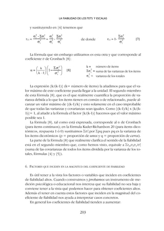 La expresión [k/(k-1)] (k= número de ítems) la añadimos para que el va-
lor máximo de este coeficiente pueda llegar a la unidad. El segundo miembro
de esta fórmula [8], que es el que realmente cuantifica la proporción de va-
rianza debida a lo que los ítems tienen en común o de relacionado, puede al-
canzar un valor máximo de [(k-1)/k] y esto solamente en el caso improbable
de que todas las varianzas y covarianzas sean iguales. Como [(k-1)/k] x [k/(k-
1)]= 1, al añadir a la fórmula el factor [k/(k-1)] hacemos que el valor máximo
posible sea 1.
La fórmula [8], tal como está expresada, corresponde al a de Cronbach
(para ítems continuos); en la fórmula Kuder-Richardson 20 (para ítems dico-
tómicos, respuesta 1 ó 0) sustituimos Ss2
i por Spq pues pq es la varianza de
los ítems dicotómicos (p = proporción de unos y q = proporción de ceros).
La parte de la fórmula [8] que realmente clarifica el sentido de la fiabilidad
está en el segundo miembro que, como hemos visto, equivale a Srxysxsy/s2
t
(suma de las covarianzas de todos los ítems dividida por la varianza de los to-
tales, fórmulas [4] y [5]).
6. FACTORES QUE INCIDEN EN LA MAGNITUD DEL COEFICIENTE DE FIABILIDAD
Es útil tener a la vista los factores o variables que inciden en coeficientes
de fiabilidad altos. Cuando construimos y probamos un instrumento de me-
dición psicológica o educacional nos interesa que su fiabilidad no sea baja y
conviene tener a la vista qué podemos hacer para obtener coeficientes altos.
Además el tener en cuenta estos factores que inciden en la magnitud del co-
eficiente de fiabilidad nos ayuda a interpretar casos concretos.
En general los coeficientes de fiabilidad tienden a aumentar:
y sustituyendo en [4] tenemos que
de donde
número de ítems
suma de las varianzas de los ítems
varianza de los totales
La fórmula que sin embargo utilizamos es esta otra y que corresponde al
coeficiente s de Cronbach [8]:
LA FIABILIDAD DE LOS TETS Y ESCALAS
203
 