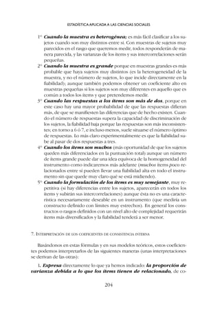 1º Cuando la muestra es heterogénea; es más fácil clasificar a los su-
jetos cuando son muy distintos entre sí. Con muestras de sujetos muy
parecidos en el rasgo que queremos medir, todos responderán de ma-
nera parecida, y las varianzas de los ítems y sus intercorrelaciones serán
pequeñas.
2º Cuando la muestra es grande porque en muestras grandes es más
probable que haya sujetos muy distintos (es la heterogeneidad de la
muestra, y no el número de sujetos, lo que incide directamente en la
fiabilidad); aunque también podemos obtener un coeficiente alto en
muestras pequeñas si los sujetos son muy diferentes en aquello que es
común a todos los ítems y que pretendemos medir.
3º Cuando las respuestas a los ítems son más de dos, porque en
este caso hay una mayor probabilidad de que las respuestas difieran
más, de que se manifiesten las diferencias que de hecho existen. Cuan-
do el número de respuestas supera la capacidad de discriminación de
los sujetos, la fiabilidad baja porque las respuestas son más inconsisten-
tes; en torno a 6 ó 7, e incluso menos, suele situarse el número óptimo
de respuestas. Lo más claro experimentalmente es que la fiabilidad su-
be al pasar de dos respuestas a tres.
4º Cuando los ítems son muchos (más oportunidad de que los sujetos
queden más diferenciados en la puntuación total) aunque un número
de ítems grande puede dar una idea equívoca de la homogeneidad del
instrumento como indicaremos más adelante (muchos ítems poco re-
lacionados entre sí pueden llevar una fiabilidad alta en todo el instru-
mento sin que quede muy claro qué se está midiendo).
5º Cuando la formulación de los ítems es muy semejante, muy re-
petitiva (si hay diferencias entre los sujetos, aparecerán en todos los
ítems y subirán sus intercorrelaciones) aunque ésta no es una caracte-
rística necesariamente deseable en un instrumento (que mediría un
constructo definido con límites muy estrechos). En general los cons-
tructos o rasgos definidos con un nivel alto de complejidad requerirán
ítems más diversificados y la fiabilidad tenderá a ser menor.
7. INTERPRETACIÓN DE LOS COEFICIENTES DE CONSISTENCIA INTERNA
Basándonos en estas fórmulas y en sus modelos teóricos, estos coeficien-
tes podemos interpretarlos de las siguientes maneras (unas interpretaciones
se derivan de las otras):
1. Expresa directamente lo que ya hemos indicado: la proporción de
varianza debida a lo que los ítems tienen de relacionado, de co-
ESTADÍSTICA APLICADA A LAS CIENCIAS SOCIALES
204
 