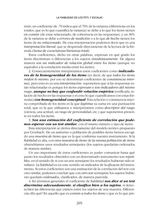 mún; un coeficiente de .70 indica que el 70% de la varianza (diferencias en los
totales, que es lo que cuantifica la varianza) se debe a lo que los ítems tienen
en común (de estar relacionado, de coherencia en las respuestas), y un 30%
de la varianza se debe a errores de medición o a lo que de hecho tienen los
ítems de no relacionado. De esta interpretación podemos decir que es una
interpretación literal, que se desprende directamente de la lectura de la fór-
mula (Suma de covarianzas/Varianza total).
Estos coeficientes, dicho en otras palabras, expresan en qué grado los
ítems discriminan o diferencian a los sujetos simultáneamente. De alguna
manera son un indicador de relación global entre los ítems (aunque no
equivalen a la correlación media entre los ítems).
2. Consecuentemente interpretamos estos coeficientes como indicado-
res de la homogeneidad de los ítems (es decir, de que todos los ítems
miden lo mismo, por eso se denominan coeficientes de consistencia inter-
na); pero esto es ya una interpretación: suponemos que si las respuestas es-
tán relacionadas es porque los ítems expresan o son indicadores del mismo
rasgo, aunque no hay que confundir relación empírica (verificada, re-
lación de hecho en las respuestas y es esto lo que cuantificamos con estas fór-
mulas) con homogeneidad conceptual. Esta relación o consistencia inter-
na comprobada de los ítems es la que legitima su suma en una puntuación
total, que es la que utilizamos e interpretamos como descriptor del rasgo
(ciencia, una actitud, un rasgo de personalidad, etc.) que suponemos presen-
te en todos los ítems.
3. Son una estimación del coeficiente de correlación que pode-
mos esperar con un test similar, con el mismo número y tipo de ítems.
Esta interpretación se deriva directamente del modelo teórico propuesto
por Cronbach. De un universo o población de posibles ítems hemos escogi-
do una muestra de ítems que es la que conforma nuestro instrumento. Si la
fiabilidad es alta, con otra muestra de ítems de la misma población de ítems
obtendríamos unos resultados semejantes (los sujetos quedarían ordenados
de manera similar).
Un uso importante de estos coeficientes es poder comunicar hasta qué
punto los resultados obtenidos con un determinado instrumento son repeti-
bles, en el sentido de si con un test semejante los resultados hubieran sido si-
milares. La fiabilidad es en este sentido un indicador de la eficacia del instru-
mento. Si estos coeficientes son una estimación de la correlación del test con
otro similar, podemos concluir que con otro test semejante los sujetos hubie-
ran quedado ordenados, clasificados, de manera parecida.
4. En términos generales el coeficiente de fiabilidad nos dice si un test
discrimina adecuadamente, si clasifica bien a los sujetos, si detec-
ta bien las diferencias que existen entre los sujetos de una muestra. Diferen-
cias ¿En qué? En aquello que es común a todos los ítems y que es lo que pre-
LA FIABILIDAD DE LOS TETS Y ESCALAS
205
 