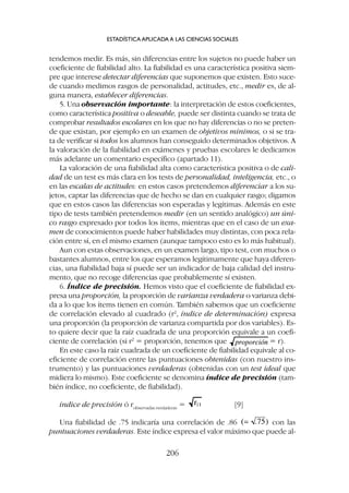 tendemos medir. Es más, sin diferencias entre los sujetos no puede haber un
coeficiente de fiabilidad alto. La fiabilidad es una característica positiva siem-
pre que interese detectar diferencias que suponemos que existen. Esto suce-
de cuando medimos rasgos de personalidad, actitudes, etc., medir es, de al-
guna manera, establecer diferencias.
5. Una observación importante: la interpretación de estos coeficientes,
como característica positiva o deseable, puede ser distinta cuando se trata de
comprobar resultados escolares en los que no hay diferencias o no se preten-
de que existan, por ejemplo en un examen de objetivos mínimos, o si se tra-
ta de verificar si todos los alumnos han conseguido determinados objetivos. A
la valoración de la fiabilidad en exámenes y pruebas escolares le dedicamos
más adelante un comentario específico (apartado 11).
La valoración de una fiabilidad alta como característica positiva o de cali-
dad de un test es más clara en los tests de personalidad, inteligencia, etc., o
en las escalas de actitudes: en estos casos pretendemos diferenciar a los su-
jetos, captar las diferencias que de hecho se dan en cualquier rasgo; digamos
que en estos casos las diferencias son esperadas y legítimas. Además en este
tipo de tests también pretendemos medir (en un sentido analógico) un úni-
co rasgo expresado por todos los ítems, mientras que en el caso de un exa-
men de conocimientos puede haber habilidades muy distintas, con poca rela-
ción entre sí, en el mismo examen (aunque tampoco esto es lo más habitual).
Aun con estas observaciones, en un examen largo, tipo test, con muchos o
bastantes alumnos, entre los que esperamos legítimamente que haya diferen-
cias, una fiabilidad baja sí puede ser un indicador de baja calidad del instru-
mento, que no recoge diferencias que probablemente sí existen.
6. Índice de precisión. Hemos visto que el coeficiente de fiabilidad ex-
presa una proporción, la proporción de varianza verdadera o varianza debi-
da a lo que los ítems tienen en común. También sabemos que un coeficiente
de correlación elevado al cuadrado (r2
, índice de determinación) expresa
una proporción (la proporción de varianza compartida por dos variables). Es-
to quiere decir que la raíz cuadrada de una proporción equivale a un coefi-
ciente de correlación (si r2
= proporción, tenemos que = r).
En este caso la raíz cuadrada de un coeficiente de fiabilidad equivale al co-
eficiente de correlación entre las puntuaciones obtenidas (con nuestro ins-
trumento) y las puntuaciones verdaderas (obtenidas con un test ideal que
midiera lo mismo). Este coeficiente se denomina índice de precisión (tam-
bién índice, no coeficiente, de fiabilidad).
índice de precisión ó robservadas.verdaderas
= [9]
Una fiabilidad de .75 indicaría una correlación de .86 con las
puntuaciones verdaderas. Este índice expresa el valor máximo que puede al-
ESTADÍSTICA APLICADA A LAS CIENCIAS SOCIALES
206
 