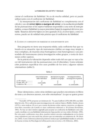 Estas valoraciones, como otras similares que pueden encontrarse en libros
de texto y en diversos autores, son sólo orientadoras5
. Lo que se quiere poner
canzar el coeficiente de fiabilidad. No es de mucha utilidad, pero se puede
utilizar junto con el coeficiente de fiabilidad.
7. La interpretación del coeficiente de fiabilidad se complementa con el
cálculo y uso del error típico o margen de error; es la oscilación probable
de las puntuaciones si los sujetos hubieran respondido a una serie de tests pa-
ralelos; a mayor fiabilidad (a mayor precisión) bajará la magnitud del error pro-
bable. Tratamos del error típico en otro apartado (9.2); el error típico, como ve-
remos, puede ser de utilidad más práctica que el coeficiente de fiabilidad.
8. CUÁNDO UN COEFICIENTE DE FIABILIDAD ES SUFICIENTEMENTE ALTO
Esta pregunta no tiene una respuesta nítida; cada coeficiente hay que va-
lorarlo en su situación: tipo de instrumento (define un rasgo muy simple o
muy complejo), de muestra (muy homogénea o más heterogénea) y uso pre-
tendido del instrumento (mera investigación sobre grupos, o toma de deci-
siones sobre sujetos).
En la práctica la valoración depende sobre todo del uso que se vaya a ha-
cer del instrumento (de las puntuaciones con él obtenidas). Como orienta-
ción podemos especificar tres usos posibles de los tests y algunos valores
orientadores (tabla 3).
Tabla 3
LA FIABILIDAD DE LOS TETS Y ESCALAS
207
5
Nunnally (1978) propone un mínimum de .70; para Guilford (1954:388-389) una fiabi-
lidad de sólo .50 es suficiente para investigaciones de carácter básico; Pfeiffer, Heslin y Jones
(1976) y otros indican .85 si se van a tomar decisiones sobre sujetos concretos; en algunos
tests bien conocidos (de Cattell) se citan coeficientes inferiores a .50 (Gómez Fernández,
1981). No hay un valor mínimo sagrado para aceptar un coeficiente de fiabilidad como ade-
cuado; medidas con una fiabilidad relativamente baja pueden ser muy útiles (Schmitt, 1996).
Por otra parte coeficientes muy altos; pueden indicar excesiva redundancia en los ítems
(muy repetitivos) por esta razón hay autores que recomiendan un máximum de .90 (Strei-
ner, 2003). Como referencia adicional podemos indicar que la fiabilidad media en artículos
de buenas revistas de Psicología de la Educación está en torno a .83 (Osborne, 2003).
 