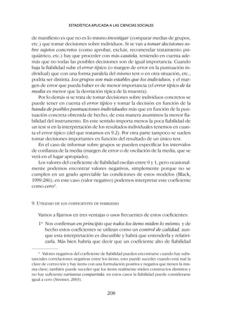 de manifiesto es que no es lo mismo investigar (comparar medias de grupos,
etc.) que tomar decisiones sobre individuos. Si se van a tomar decisiones so-
bre sujetos concretos (como aprobar, excluir, recomendar tratamiento psi-
quiátrico, etc.) hay que proceder con más cautela, teniendo en cuenta ade-
más que no todas las posibles decisiones son de igual importancia. Cuando
baja la fiabilidad sube el error típico (o margen de error en la puntuación in-
dividual) que con una forma paralela del mismo test o en otra situación, etc.,
podría ser distinta. Los grupos son más estables que los individuos, y el mar-
gen de error que pueda haber es de menor importancia (el error típico de la
media es menor que la desviación típica de la muestra).
Por lo demás si se trata de tomar decisiones sobre individuos concretos se
puede tener en cuenta el error típico y tomar la decisión en función de la
banda de posibles puntuaciones individuales más que en función de la pun-
tuación concreta obtenida de hecho; de esta manera asumimos la menor fia-
bilidad del instrumento. En este sentido importa menos la poca fiabilidad de
un test si en la interpretación de los resultados individuales tenemos en cuan-
ta el error típico (del que tratamos en 9.2). Por otra parte tampoco se suelen
tomar decisiones importantes en función del resultado de un único test.
En el caso de informar sobre grupos se pueden especificar los intervalos
de confianza de la media (margen de error o de oscilación de la media, que se
verá en el lugar apropiado).
Los valores del coeficiente de fiabilidad oscilan entre 0 y 1, pero ocasional-
mente podemos encontrar valores negativos, simplemente porque no se
cumplen en un grado apreciable las condiciones de estos modelos (Black,
1999:286); en este caso (valor negativo) podemos interpretar este coeficiente
como cero6
.
9. UTILIDAD DE LOS COEFICIENTES DE FIABILIDAD
Vamos a fijarnos en tres ventajas o usos frecuentes de estos coeficientes:
1º Nos confirman en principio que todos los ítems miden lo mismo, y de
hecho estos coeficientes se utilizan como un control de calidad, aun-
que esta interpretación es discutible y habrá que entenderla y relativi-
zarla. Más bien habría que decir que un coeficiente alto de fiabilidad
ESTADÍSTICA APLICADA A LAS CIENCIAS SOCIALES
208
6
Valores negativos del coeficiente de fiabilidad pueden encontrarse cuando hay subs-
tanciales correlaciones negativas entre los ítems; esto puede suceder cuando está mal la
clave de corrección y hay ítems con una formulación positiva y negativa que tienen la mis-
ma clave; también puede suceder que los ítems realmente miden constructos distintos y
no hay suficiente varianza compartida; en estos casos la fiabilidad puede considerarse
igual a cero (Streiner, 2003).
 