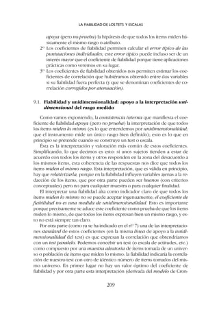 apoya (pero no prueba) la hipótesis de que todos los ítems miden bá-
sicamente el mismo rasgo o atributo.
2º Los coeficientes de fiabilidad permiten calcular el error típico de las
puntuaciones individuales; este error típico puede incluso ser de un
interés mayor que el coeficiente de fiabilidad porque tiene aplicaciones
prácticas como veremos en su lugar.
3º Los coeficientes de fiabilidad obtenidos nos permiten estimar los coe-
ficientes de correlación que hubiéramos obtenido entre dos variables
si su fiabilidad fuera perfecta (y que se denominan coeficientes de co-
rrelación corregidos por atenuación).
9.1. Fiabilidad y unidimensionalidad: apoyo a la interpretación uni-
dimensional del rasgo medido
Como vamos exponiendo, la consistencia interna que manifiesta el coe-
ficiente de fiabilidad apoya (pero no prueba) la interpretación de que todos
los ítems miden lo mismo (es lo que entendemos por unidimensionalidad;
que el instrumento mide un único rasgo bien definido); esto es lo que en
principio se pretende cuando se construye un test o escala.
Ésta es la interpretación y valoración más común de estos coeficientes.
Simplificando, lo que decimos es esto: si unos sujetos tienden a estar de
acuerdo con todos los ítems y otros responden en la zona del desacuerdo a
los mismos ítems, esta coherencia de las respuestas nos dice que todos los
ítems miden el mismo rasgo. Esta interpretación, que es válida en principio,
hay que relativizarla, porque en la fiabilidad influyen variables ajenas a la re-
dacción de los ítems, que por otra parte pueden ser buenos (con criterios
conceptuales) pero no para cualquier muestra o para cualquier finalidad.
El interpretar una fiabilidad alta como indicador claro de que todos los
ítems miden lo mismo no se puede aceptar ingenuamente; el coeficiente de
fiabilidad no es una medida de unidimensionalidad. Esto es importante
porque precisamente se aduce este coeficiente como prueba de que los ítems
miden lo mismo, de que todos los ítems expresan bien un mismo rasgo, y es-
to no está siempre tan claro.
Por otra parte (como ya se ha indicado en el nº 7) una de las interpretacio-
nes standard de estos coeficientes (en la misma línea de apoyo a la unidi-
mensionalidad del test) es que expresan la correlación que obtendríamos
con un test paralelo. Podemos concebir un test (o escala de actitudes, etc.)
como compuesto por una muestra aleatoria de ítems tomada de un univer-
so o población de ítems que miden lo mismo: la fiabilidad indicaría la correla-
ción de nuestro test con otro de idéntico número de ítems tomados del mis-
mo universo. En primer lugar no hay un valor óptimo del coeficiente de
fiabilidad y por otra parte esta interpretación (derivada del modelo de Cron-
LA FIABILIDAD DE LOS TETS Y ESCALAS
209
 