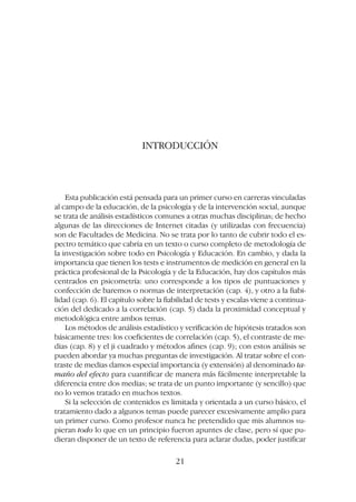 INTRODUCCIÓN
Esta publicación está pensada para un primer curso en carreras vinculadas
al campo de la educación, de la psicología y de la intervención social, aunque
se trata de análisis estadísticos comunes a otras muchas disciplinas; de hecho
algunas de las direcciones de Internet citadas (y utilizadas con frecuencia)
son de Facultades de Medicina. No se trata por lo tanto de cubrir todo el es-
pectro temático que cabría en un texto o curso completo de metodología de
la investigación sobre todo en Psicología y Educación. En cambio, y dada la
importancia que tienen los tests e instrumentos de medición en general en la
práctica profesional de la Psicología y de la Educación, hay dos capítulos más
centrados en psicometría: uno corresponde a los tipos de puntuaciones y
confección de baremos o normas de interpretación (cap. 4), y otro a la fiabi-
lidad (cap. 6). El capítulo sobre la fiabilidad de tests y escalas viene a continua-
ción del dedicado a la correlación (cap. 5) dada la proximidad conceptual y
metodológica entre ambos temas.
Los métodos de análisis estadístico y verificación de hipótesis tratados son
básicamente tres: los coeficientes de correlación (cap. 5), el contraste de me-
dias (cap. 8) y el ji cuadrado y métodos afines (cap. 9); con estos análisis se
pueden abordar ya muchas preguntas de investigación. Al tratar sobre el con-
traste de medias damos especial importancia (y extensión) al denominado ta-
maño del efecto para cuantificar de manera más fácilmente interpretable la
diferencia entre dos medias; se trata de un punto importante (y sencillo) que
no lo vemos tratado en muchos textos.
Si la selección de contenidos es limitada y orientada a un curso básico, el
tratamiento dado a algunos temas puede parecer excesivamente amplio para
un primer curso. Como profesor nunca he pretendido que mis alumnos su-
pieran todo lo que en un principio fueron apuntes de clase, pero sí que pu-
dieran disponer de un texto de referencia para aclarar dudas, poder justificar
21
 