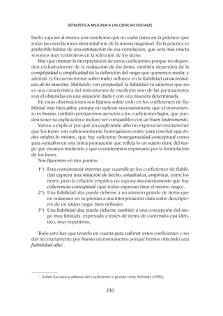 bach) supone al menos una condición que no suele darse en la práctica: que
todas las correlaciones ítem-total son de la misma magnitud. En la práctica es
preferible hablar de una estimación de esa correlación, que será más exacta
si somos muy restrictivos en la selección de los ítems.
Hay que matizar la interpretación de estos coeficientes porque no depen-
den exclusivamente de la redacción de los ítems, también dependen de la
complejidad o simplicidad de la definición del rasgo que queremos medir, y
además (y frecuentemente sobre todo) influyen en la fiabilidad característi-
cas de la muestra. Hablando con propiedad, la fiabilidad ya sabemos que no
es una característica del instrumento de medición sino de las puntuaciones
con él obtenidas en una situación dada y con una muestra determinada.
En estas observaciones nos fijamos sobre todo en los coeficientes de fia-
bilidad más bien altos, porque no indican necesariamente que el instrumen-
to es bueno, también prestaremos atención a los coeficientes bajos, que pue-
den tener su explicación e incluso ser compatibles con un buen instrumento.
Vamos a explicar por qué un coeficiente alto no expresa necesariamente
que los ítems son suficientemente homogéneos como para concluir que to-
dos miden lo mismo, que hay suficiente homogeneidad conceptual como
para sumarlos en una única puntuación que refleja lo un sujeto tiene del ras-
go que estamos midiendo y que consideramos expresado por la formulación
de los ítems.
Nos fijaremos en tres puntos:
1º) Esta consistencia interna que cuantifican los coeficientes de fiabili-
dad expresa una relación de hecho, estadística, empírica, entre los
ítems, pero la relación empírica no supone necesariamente que hay
coherencia conceptual (que todos expresan bien el mismo rasgo).
2º) Una fiabilidad alta puede deberse a un número grande de ítems que
en ocasiones no se prestan a una interpretación clara como descripto-
res de un único rasgo, bien definido.
3º) Una fiabilidad alta puede deberse también a una concepción del ras-
go muy limitada, expresada a través de ítems de contenido casi idén-
tico, muy repetitivos.
Todo esto hay que tenerlo en cuenta para valorar estos coeficientes y no
dar necesariamente por bueno un instrumento porque hemos obtenido una
fiabilidad alta7
.
ESTADÍSTICA APLICADA A LAS CIENCIAS SOCIALES
210
7
Sobre los usos y abusos del coeficiente a puede verse Schmitt (1996).
 