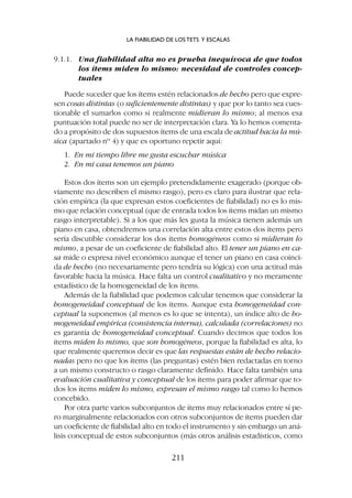 9.1.1. Una fiabilidad alta no es prueba inequívoca de que todos
los ítems miden lo mismo: necesidad de controles concep-
tuales
Puede suceder que los ítems estén relacionados de hecho pero que expre-
sen cosas distintas (o suficientemente distintas) y que por lo tanto sea cues-
tionable el sumarlos como si realmente midieran lo mismo; al menos esa
puntuación total puede no ser de interpretación clara. Ya lo hemos comenta-
do a propósito de dos supuestos ítems de una escala de actitud hacia la mú-
sica (apartado nº 4) y que es oportuno repetir aquí:
1. En mi tiempo libre me gusta escuchar música
2. En mi casa tenemos un piano
Estos dos ítems son un ejemplo pretendidamente exagerado (porque ob-
viamente no describen el mismo rasgo), pero es claro para ilustrar que rela-
ción empírica (la que expresan estos coeficientes de fiabilidad) no es lo mis-
mo que relación conceptual (que de entrada todos los ítems midan un mismo
rasgo interpretable). Si a los que más les gusta la música tienen además un
piano en casa, obtendremos una correlación alta entre estos dos ítems pero
sería discutible considerar los dos ítems homogéneos como si midieran lo
mismo, a pesar de un coeficiente de fiabilidad alto. El tener un piano en ca-
sa mide o expresa nivel económico aunque el tener un piano en casa coinci-
da de hecho (no necesariamente pero tendría su lógica) con una actitud más
favorable hacia la música. Hace falta un control cualitativo y no meramente
estadístico de la homogeneidad de los ítems.
Además de la fiabilidad que podemos calcular tenemos que considerar la
homogeneidad conceptual de los ítems. Aunque esta homogeneidad con-
ceptual la suponemos (al menos es lo que se intenta), un índice alto de ho-
mogeneidad empírica (consistencia interna), calculada (correlaciones) no
es garantía de homogeneidad conceptual. Cuando decimos que todos los
ítems miden lo mismo, que son homogéneos, porque la fiabilidad es alta, lo
que realmente queremos decir es que las respuestas están de hecho relacio-
nadas pero no que los ítems (las preguntas) estén bien redactadas en torno
a un mismo constructo o rasgo claramente definido. Hace falta también una
evaluación cualitativa y conceptual de los ítems para poder afirmar que to-
dos los ítems miden lo mismo, expresan el mismo rasgo tal como lo hemos
concebido.
Por otra parte varios subconjuntos de ítems muy relacionados entre sí pe-
ro marginalmente relacionados con otros subconjuntos de ítems pueden dar
un coeficiente de fiabilidad alto en todo el instrumento y sin embargo un aná-
lisis conceptual de estos subconjuntos (más otros análisis estadísticos, como
LA FIABILIDAD DE LOS TETS Y ESCALAS
211
 