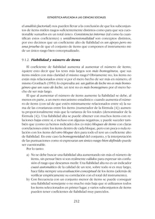 el análisis factorial) nos pueden llevar a la conclusión de que los subconjun-
tos de ítems miden rasgos suficientemente distintos como para que sea cues-
tionable sumarlos en un total único. Consistencia interna (tal como la cuan-
tifican estos coeficientes) y unidimensionalidad son conceptos distintos,
por eso decimos que un coeficiente alto de fiabilidad es un apoyo pero no
una prueba de que el conjunto de ítems que componen el instrumento mi-
de un único rasgo bien conceptualizado.
9.1.2. Fiabilidad y número de ítems
El coeficiente de fiabilidad aumenta al aumentar el número de ítems;
¿quiere esto decir que los tests más largos son más homogéneos, que sus
ítems miden con más claridad el mismo rasgo? Obviamente no; los ítems no
están más relacionados entre sí por el mero hecho de ser más en número; el
mismo Cronbach (1951) lo expresaba así: un galón de leche no es más homo-
géneo que un vaso de leche; un test no es más homogéneo por el mero he-
cho de ser más largo.
El que al aumentar el número de ítems aumente la fiabilidad se debe, al
menos en parte, a un mero mecanismo estadístico: cuando aumenta el núme-
ro de ítems (con tal de que estén mínimamente relacionados entre sí) la su-
ma de las covarianzas entre los ítems (numerador de la fórmula [4]) aumen-
ta proporcionalmente más que la varianza de los totales (denominador de la
fórmula [4]). Una fiabilidad alta se puede obtener con muchos ítems con re-
laciones bajas entre sí, e incluso con algunas negativas; y puede suceder tam-
bién que (como ya hemos indicado) dos (o más) bloques de ítems con claras
correlaciones entre los ítems dentro de cada bloque, pero con poca o nula re-
lación con los ítems del otro bloque den para todo el test un coeficiente alto
de fiabilidad. En este caso la homogeneidad del conjunto, y la interpretación
de las puntuaciones como si expresaran un único rasgo bien definido puede
ser cuestionable.
Por lo tanto:
a) No se debe buscar una fiabilidad alta aumentando sin más el número de
ítems, sin pensar bien si son realmente válidos para expresar sin confu-
sión el rasgo que deseamos medir. Una fiabilidad alta no es un indicador
cuasi automático de la calidad de un test, sobre todo si es muy largo;
hace falta siempre una evaluación conceptual de los ítems (además de
verificar empíricamente su correlación con el total del instrumento).
b) Con frecuencia con un conjunto menor de ítems se puede conseguir
una fiabilidad semejante o no mucho más baja que si utilizamos todos
los ítems seleccionados en primer lugar, y varios subconjuntos de ítems
pueden tener coeficientes de fiabilidad muy parecidos.
ESTADÍSTICA APLICADA A LAS CIENCIAS SOCIALES
212
 
