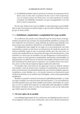 c) La fiabilidad también sube al aumentar el número de respuestas de los
ítems (esto es más claro si pasamos de dos a tres o más respuestas);
con un número menor de ítems pero con más respuestas se puede
conseguir una fiabilidad semejante a la que conseguiríamos con más
ítems y menos respuestas.
No hay que olvidar nunca que la validez es más importante que la fiabili-
dad; lo que más importa en primer lugar es que los ítems reflejen bien el ras-
go que se desea medir.
9.1.3. Fiabilidad y simplicidad o complejidad del rasgo medido
Un coeficiente alto puede estar indicando que los ítems tienen homoge-
neidad conceptual, pero porque son excesivamente repetitivos, porque esta-
mos midiendo un constructo o rasgo definido de manera muy limitada. Con
pocos ítems muy repetitivos obtenemos con facilidad una fiabilidad alta.
Una definición muy simple de un rasgo no es necesariamente una mala
característica cuando se trata hacer un instrumento de medición (puede ser
incluso preferible según lo que se pretenda medir) pero hay que tener en
cuenta esta simplicidad de la concepción del rasgo en la interpretación, y más
teniendo en cuenta que los nombres con que designamos a instrumentos y
rasgos suelen ser muy genéricos (autoestima, motivación, asertividad) y la
interpretación no debe hacerse en función del nombre del instrumento sino
del contenido de los ítems que lo componen. Los nombres breves son cómo-
dos, pero con frecuencia requieren alguna explicación adicional.
Un ejemplo claro y frecuente de un rasgo que a veces se mide de manera
muy simple y otras de manera más compleja es la autoestima. Se puede pre-
parar un instrumento de autoestima general, que incluirá múltiples aspectos
(académico, social, familiar, etc.), o se puede construir un instrumento para
medir la autoestima en un sentido muy restringido, como sería la autoestima
académica.
También se pueden construir instrumentos pluridimensionales: se mide
un rasgo complejo con todos los ítems del instrumento, y con una definición
más bien genérica pero que tiene sentido (autoestima, asertividad, etc.) pero
que a su vez se puede descomponer en subescalas más específicas; la fiabili-
dad puede calcularse tanto en todo el instrumento como en las subescalas
que miden aspectos más simples.
9.2. El error típico de la medida
Una utilidad importante de los coeficientes de fiabilidad puede estar no
en la magnitud misma de estos coeficientes, sino en los cálculos posteriores
LA FIABILIDAD DE LOS TETS Y ESCALAS
213
 