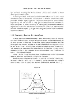 que podemos hacer a partir de los mismos. Uno de estos cálculos es el del
error típico de la medida.
El error típico de la medida es de especial utilidad cuando se van a hacer
interpretaciones individuales, sobre todo si se derivan consecuencias im-
portantes para los sujetos (aprobar, ser seleccionado para un puesto de tra-
bajo, etc.), y con más razón si se juzga que la fiabilidad del instrumento dis-
ta de ser óptima. Ya hemos indicado en otro lugar que una fiabilidad alta es
importante cuando los resultados (de un test) van a influir en la toma de de-
cisiones sobre los sujetos (y el aprobar o suspender a un sujeto es una de-
cisión importante).
9.2.1. Concepto y fórmula del error típico
El error típico de la medida viene a ser la desviación típica de las pun-
tuaciones individuales, e indica el margen de error o variación probable de
las puntuaciones individuales. En términos informales podemos decir que el
error típico nos indica el margen de oscilación probable de las puntuaciones
de una ocasión a otra o entre pruebas hipotéticamente iguales o semejantes.
Nos puede servir para relativizar los resultados individuales, y de alguna ma-
nera neutralizar la baja fiabilidad de instrumento indicando y teniendo en
cuenta los márgenes de error.
Vamos a pensar en un ejemplo sencillo, un examen tipo test. Cada alumno
tiene un resultado, su número de respuestas correctas.
Si cada alumno hubiera respondido a un número indefinido de exámenes,
no hubiera obtenido en todos exactamente el mismo resultado; sus posibles
resultados se hubieran distribuido según la distribución normal (figura 3).
ESTADÍSTICA APLICADA A LAS CIENCIAS SOCIALES
214
Figura 3
 