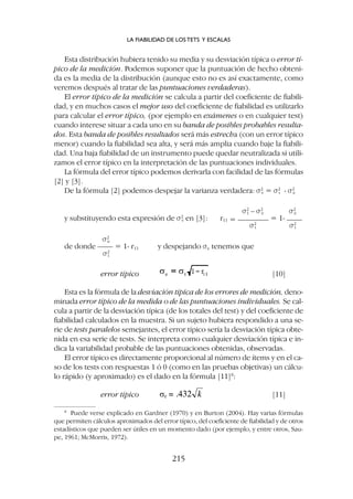 Esta distribución hubiera tenido su media y su desviación típica o error tí-
pico de la medición. Podemos suponer que la puntuación de hecho obteni-
da es la media de la distribución (aunque esto no es así exactamente, como
veremos después al tratar de las puntuaciones verdaderas).
El error típico de la medición se calcula a partir del coeficiente de fiabili-
dad, y en muchos casos el mejor uso del coeficiente de fiabilidad es utilizarlo
para calcular el error típico, (por ejemplo en exámenes o en cualquier test)
cuando interese situar a cada uno en su banda de posibles probables resulta-
dos. Esta banda de posibles resultados será más estrecha (con un error típico
menor) cuando la fiabilidad sea alta, y será más amplia cuando baje la fiabili-
dad. Una baja fiabilidad de un instrumento puede quedar neutralizada si utili-
zamos el error típico en la interpretación de las puntuaciones individuales.
La fórmula del error típico podemos derivarla con facilidad de las fórmulas
[2] y [3].
De la fórmula [2] podemos despejar la varianza verdadera: s2
v = s2
t - s2
e
s2
t – s2
e s2
e
y substituyendo esta expresión de s2
v en [3]: r11 = ———— = 1- ——
s2
t s2
t
s2
e
de donde —— = 1- r11 y despejando se tenemos que
s2
t
error típico [10]
Esta es la fórmula de la desviación típica de los errores de medición, deno-
minada error típico de la medida o de las puntuaciones individuales. Se cal-
cula a partir de la desviación típica (de los totales del test) y del coeficiente de
fiabilidad calculados en la muestra. Si un sujeto hubiera respondido a una se-
rie de tests paralelos semejantes, el error típico sería la desviación típica obte-
nida en esa serie de tests. Se interpreta como cualquier desviación típica e in-
dica la variabilidad probable de las puntuaciones obtenidas, observadas.
El error típico es directamente proporcional al número de ítems y en el ca-
so de los tests con respuestas 1 ó 0 (como en las pruebas objetivas) un cálcu-
lo rápido (y aproximado) es el dado en la fórmula [11]8
:
error típico [11]
LA FIABILIDAD DE LOS TETS Y ESCALAS
215
8
Puede verse explicado en Gardner (1970) y en Burton (2004). Hay varias fórmulas
que permiten cálculos aproximados del error típico, del coeficiente de fiabilidad y de otros
estadísticos que pueden ser útiles en un momento dado (por ejemplo, y entre otros, Sau-
pe, 1961; McMorris, 1972).
 