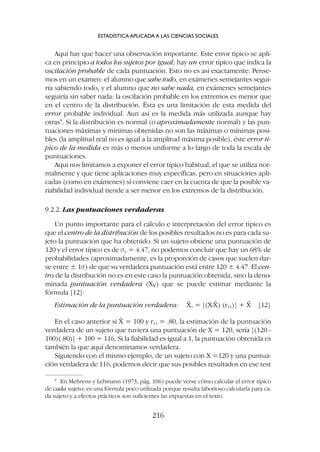 Aquí hay que hacer una observación importante. Este error típico se apli-
ca en principio a todos los sujetos por igual; hay un error típico que indica la
oscilación probable de cada puntuación. Esto no es así exactamente. Pense-
mos en un examen: el alumno que sabe todo, en exámenes semejantes segui-
ría sabiendo todo, y el alumno que no sabe nada, en exámenes semejantes
seguiría sin saber nada: la oscilación probable en los extremos es menor que
en el centro de la distribución. Ésta es una limitación de esta medida del
error probable individual. Aun así es la medida más utilizada aunque hay
otras9
. Si la distribución es normal (o aproximadamente normal) y las pun-
tuaciones máximas y mínimas obtenidas no son las máximas o mínimas posi-
bles (la amplitud real no es igual a la amplitud máxima posible), éste error tí-
pico de la medida es más o menos uniforme a lo largo de toda la escala de
puntuaciones.
Aquí nos limitamos a exponer el error típico habitual, el que se utiliza nor-
malmente y que tiene aplicaciones muy específicas, pero en situaciones apli-
cadas (como en exámenes) sí conviene caer en la cuenta de que la posible va-
riabilidad individual tiende a ser menor en los extremos de la distribución.
9.2.2. Las puntuaciones verdaderas
Un punto importante para el cálculo e interpretación del error típico es
que el centro de la distribución de los posibles resultados no es para cada su-
jeto la puntuación que ha obtenido. Si un sujeto obtiene una puntuación de
120 y el error típico es de se = 4.47, no podemos concluir que hay un 68% de
probabilidades (aproximadamente, es la proporción de casos que suelen dar-
se entre ± 1s) de que su verdadera puntuación está entre 120 ± 4.47. El cen-
tro de la distribución no es en este caso la puntuación obtenida, sino la deno-
minada puntuación verdadera (Xv) que se puede estimar mediante la
fórmula [12]:
Estimación de la puntuación verdadera: X̄v = [(X-X̄) (r11)] + X̄ [12]
En el caso anterior si X̄ = 100 y r11 = .80, la estimación de la puntuación
verdadera de un sujeto que tuviera una puntuación de X = 120, sería [(120 -
100)(.80)] + 100 = 116. Si la fiabilidad es igual a 1, la puntuación obtenida es
también la que aquí denominamos verdadera.
Siguiendo con el mismo ejemplo, de un sujeto con X =120 y una puntua-
ción verdadera de 116, podemos decir que sus posibles resultados en ese test
ESTADÍSTICA APLICADA A LAS CIENCIAS SOCIALES
216
9
En Mehrens y Lehmann (1973, pág. 106) puede verse cómo calcular el error típico
de cada sujeto; es una fórmula poco utilizada porque resulta laborioso calcularla para ca-
da sujeto y a efectos prácticos son suficientes las expuestas en el texto.
 
