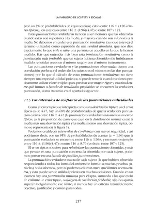 (con un 5% de probabilidades de equivocarnos) están entre 116 ± (1.96 erro-
res típicos); en este caso entre 116 ± (1.96)(4.47) o entre 107 y 125.
Estas puntuaciones verdaderas tienden a ser menores que las obtenidas
cuando estas son superiores a la media, y mayores cuando son inferiores a la
media. No debemos entender esta puntuación verdadera (aunque éste sea el
término utilizado) como expresión de una verdad absoluta, que nos dice
exactamente lo que vale o sabe una persona en aquello en la que la hemos
medido. Hay que entender más bien esta puntuación verdadera como la
puntuación más probable que un sujeto hubiera obtenido si le hubiéramos
medido repetidas veces en el mismo rasgo y con el mismo instrumento.
Las puntuaciones verdaderas y las puntuaciones observadas tienen una
correlación perfecta (el orden de los sujetos es el mismo con las dos puntua-
ciones) por lo que el cálculo de estas puntuaciones verdaderas no tiene
siempre una especial utilidad práctica; sí puede tenerla cuando se desea pre-
cisamente utilizar el error típico para precisar con mayor rigor y exactitud en-
tre qué límites o banda de resultados probables se encuentra la verdadera
puntuación, como tratamos en el apartado siguiente.
9.2.3. Los intervalos de confianza de las puntuaciones individuales
Como el error típico se interpreta como una desviación típica, si el error
típico es de 4.47, hay un 68% de probabilidades de que la verdadera puntua-
ción estaría entre 116 ± 4.47 (la puntuación verdadera más-menos un error
típico; es la proporción de casos que caen en la distribución normal entre la
media más una desviación típica y la media menos una desviación típica, co-
mo se representa en la figura 1).
Podemos establecer intervalos de confianza con mayor seguridad, y así
podríamos decir, con un 95% de probabilidades de acertar (z = 1.96) que la
puntuación verdadera se encuentra entre 116 ± 1.96se y en nuestro ejemplo
entre 116 ± (1.96)(4.47) o entre 116 ± 8.76 (es decir, entre 107 y 125).
El error típico nos sirve para relativizar las puntuaciones obtenidas, y más
que pensar en una puntuación concreta, la obtenida por cada sujeto, pode-
mos pensar en una banda de posibles puntuaciones.
La puntuación verdadera exacta de cada sujeto (la que hubiera obtenido
respondiendo a todos los ítems del universo e ítems o a muchas pruebas pa-
ralelas) no la sabemos, pero sí podemos estimar entre qué límites se encuen-
tra, y esto puede ser de utilidad práctica en muchas ocasiones. Cuando en un
examen hay una puntuación mínima para el apto, sumando a los que están
en el límite un error típico, o margen de oscilación probable, algunos quizás
superen holgadamente ese límite; al menos hay un criterio razonablemente
objetivo, justificable y común para todos.
LA FIABILIDAD DE LOS TETS Y ESCALAS
217
 